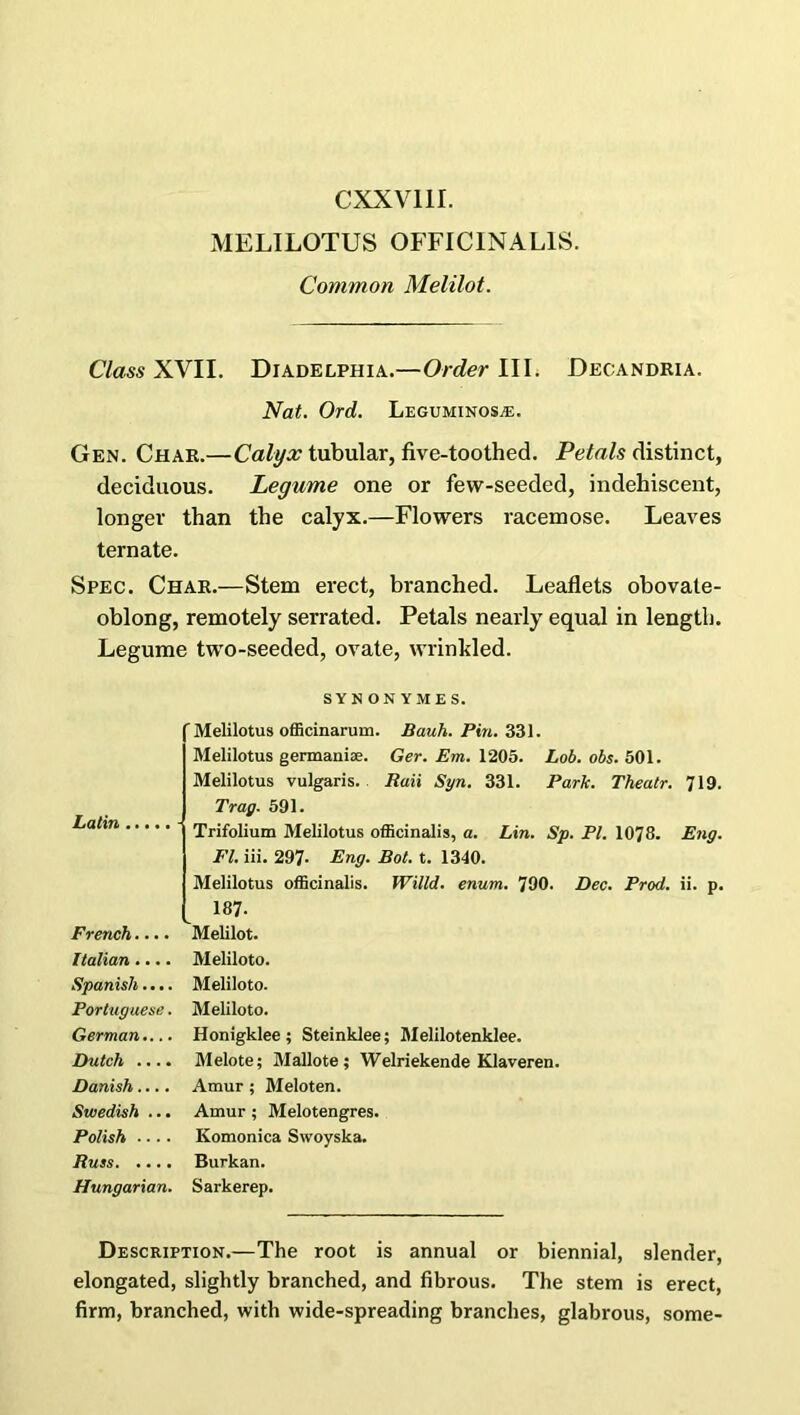 CXXV11I. MELILOTUS OFFICINALIS. Common Melilot. Class XVII. Diadelphia.—Order IIL Decandria. Nat. Ord. Leguminosa:. Gen. Char.—Calyx tubular, five-toothed. Petals distinct, deciduous. Legume one or few-seeded, indehiscent, longer than the calyx.—Flowers racemose. Leaves ternate. Spec. Char.—Stem erect, branched. Leaflets obovate- oblong, remotely serrated. Petals nearly equal in length. Legume two-seeded, ovate, wrinkled. SYNONYMES. Latin .... 'Melilotus officinarum. Bauh. Pin. 331. Melilotus germani*. Ger. Em. 1205. Lob. obs. 501. Melilotus vulgaris. Raii Syn. 331. Park. Theatr. 719. Tray. 591. Trifolium Melilotus officinalis, a. Lin. Sp. PI. 1078. Eng. FI. iii. 297- Eng. Bot. t. 1340. Melilotus officinalis. Willd. enum. 790. Dec. Prod. ii. p. 187. French.... Melilot. Italian.... Meliloto. Spanish.... Meliloto. Portuguese. Meliloto. German.... Honigklee ; Steinklee; Melilotenklee. Dutch .... Melote; Mallote ; Welriekende Klaveren. Danish.... Amur ; Meloten. Swedish ... Amur ; Melotengres. Polish .... Komonica Swoyska. Russ Burkan. Hungarian. Sarkerep. Description.—The root is annual or biennial, slender, elongated, slightly branched, and fibrous. The stem is erect, firm, branched, with wide-spreading branches, glabrous, some-