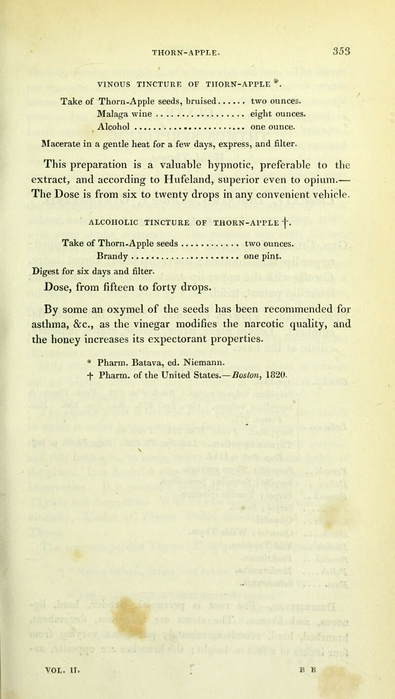 VINOUS TINCTURE OF TIIORN-APPLE *. Take of Thorn-Apple seeds, bruised two ounces. Malaga wine eight ounces. Alcohol one ounce. Macerate in a gentle heat for a few days, express, and filter. This preparation is a valuable hypnotic, preferable to the extract, and according to Hufeland, superior even to opium.— The Dose is from six to twenty drops in any convenient vehicle. ALCOHOLIC TINCTURE OF THORN-APPLE 'j-. Take of Thorn-Apple seeds two ounces. Brandy one pint. Digest for six days and filter. Dose, from fifteen to forty drops. By some an oxymel of the seeds has been recommended for asthma, &c., as the vinegar modifies the narcotic quality, and the honey increases its expectorant properties. * Pharm. Batava, ed. Niemann. -J- Pharm. of the United States.—Boston, 1820. vol. ir. B B