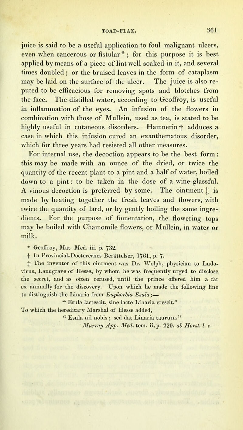 juice is said to be a useful application to foul malignant ulcers, even when cancerous or fistular * ; for this purpose it is best applied by means of a piece of lint well soaked in it, and several times doubled; or the bruised leaves in the form of cataplasm may be laid on the surface of the ulcer. The juice is also re- puted to be efficacious for removing spots and blotches from the face. The distilled water, according to Geoffroy, is useful in inflammation of the eyes. An infusion of the flowers in combination with those of Mullein, used as tea, is stated to be highly useful in cutaneous disorders. Hamnerin -j- adduces a case in which this infusion cured an exanthematous disorder, which for three years had resisted all other measures. For internal use, the decoction appears to be the best form: this may be made with an ounce of the dried, or twice the quantity of the recent plant to a pint and a half of water, boiled down to a pint: to be taken in the dose of a wine-glassful. A vinous decoction is preferred by some. The ointment J is made by beating together the fresh leaves and flowers, with twice the quantity of lard, or by gently boiling the same ingre- dients. For the purpose of fomentation, the flowering tops may be boiled with Chamomile flowers, or Mullein, in water or milk. * Geoffroy, Mat. Med. iii. p. 732. f In Provincial-Doctoremes Berattelser, 1761, p. ■ J The inventor of this ointment was Dr. Wolph, physician to Ludo- vicus, Landgrave of Hesse, by whom he was frequently urged to disclose the secret, and as often refused, until the prince offered him a fat ox annually for the discovery. Upon which he made the following line to distinguish the Linaria from Euphorbia Esula;— “ Esula lactescit, sine lacte Linaria crescit.” To which the hereditary Marshal of Hesse added, “ Esula nil nobis ; sed dat Linaria taurum.” Murray App. Med. tom. ii. p. 220. ah Horst. 1. c.