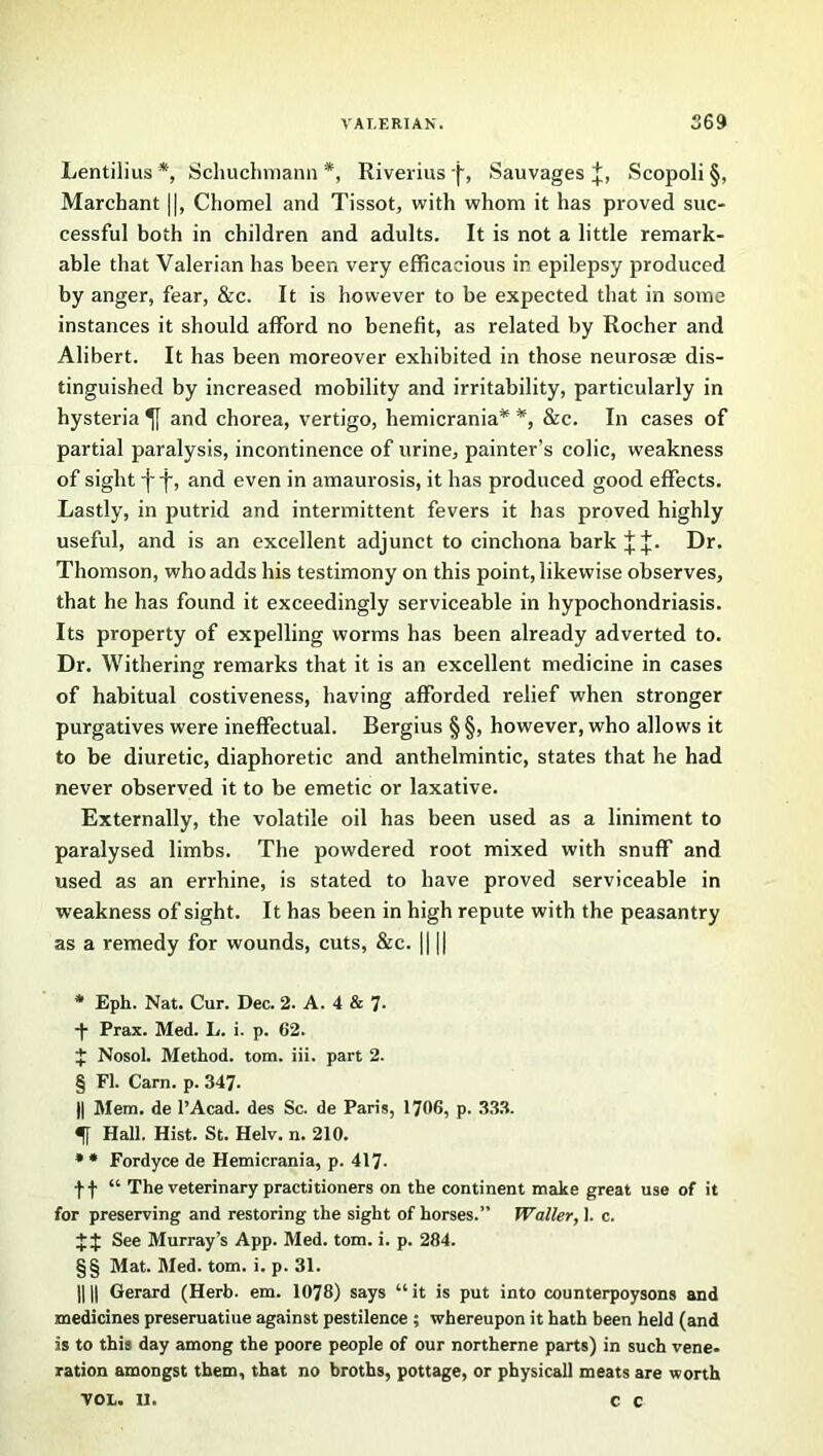 Lentilius * * * § * * * §§, Schuchmann *, Riverius (•, Sauvages Scopoli §, Marcbant ||, Chomel and Tissot, with whom it has proved suc- cessful both in children and adults. It is not a little remark- able that Valerian has been very efficacious in epilepsy produced by anger, fear, &c. It is however to be expected that in some instances it should afford no benefit, as related by Rocher and Alibert. It has been moreover exhibited in those neurosae dis- tinguished by increased mobility and irritability, particularly in hysteria and chorea, vertigo, hemicrania* *, &c. In cases of partial paralysis, incontinence of urine, painter’s colic, weakness of sight -j~ f, and even in amaurosis, it has produced good effects. Lastly, in putrid and intermittent fevers it has proved highly useful, and is an excellent adjunct to cinchona bark ^ Dr. Thomson, who adds his testimony on this point, likewise observes, that he has found it exceedingly serviceable in hypochondriasis. Its property of expelling worms has been already adverted to. Dr. Withering remarks that it is an excellent medicine in cases of habitual costiveness, having afforded relief when stronger purgatives were ineffectual. Bergius § §, however, who allows it to be diuretic, diaphoretic and anthelmintic, states that he had never observed it to be emetic or laxative. Externally, the volatile oil has been used as a liniment to paralysed limbs. The powdered root mixed with snuff and used as an errhine, is stated to have proved serviceable in weakness of sight. It has been in high repute with the peasantry as a remedy for wounds, cuts, &c. || || * Eph. Nat. Cur. Dec. 2. A. 4 & 7- ■f Prax. Med. L. i. p. 62. J Nosol. Method, tom. iii. part 2. § FI. Cam. p. 347- || Mem. de l’Acad. des Sc. de Paris, 1706, p. 333. Hall, Hist. St. Helv. n. 210. * * Fordyce de Hemicrania, p. 417- ff “ The veterinary practitioners on the continent make great use of it for preserving and restoring the sight of horses.” Waller, 1. c. J$ See Murray’s App. Med. tom. i. p. 284. §§ Mat. Med. tom. i. p. 31. HD Gerard (Herb. em. 1078) says “it is put into counterpoysons and medicines preseruatiue against pestilence ; whereupon it hath been held (and is to this day among the poore people of our northerne parts) in such vene. ration amongst them, that no broths, pottage, or physical! meats are worth VOL. II. C C