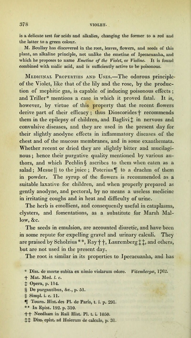 is a delicate test for acids and alkalies, changing the former to a red and the latter to a green colour. M. Boullay has discovered in the root, leaves, flowers, and seeds of this plant, an alkaline principle, not unlike the emetine of Ipecacuanha, and which he proposes to name Emetine of the Violet, or Violine. It is found combined with malic acid, and is sufficiently active to be poisonous. Medicinal Properties and Uses.—The odorous principle- of the Violet, like that of the lily and the rose, by the produc- tion of mephitic gas, is capable of inducing poisonous effects ; and Triller* * * § ** mentions a case in which it proved fatal. It is, however, by virtue of this property that the recent flowers derive part of their efficacy ; thus Dioscorides •{■ recommends them in the epilepsy of children, and Baglivi J in nervous and convulsive diseases, and they are used in the present day for their slightly anodyne effects in inflammatory diseases of the chest and of the mucous membranes, and in some exanthemata. Whether recent or dried they are slightly bitter and mucilagi- nous ; hence their purgative quality mentioned by various au- thors, and which Pechlin§ ascribes to them when eaten as a salad; Mesue|| to the juice; Poterius^j to a drachm of them in powder. The syrup of the flowers is recommended as a suitable laxative for children, and when properly prepared as gently anodyne, and pectoral, by no means a useless medicine in irritating coughs and in heat and difficulty of urine. The herb is emollient, and consequendy useful in cataplasms, clysters, and fomentations, as a substitute for Marsh Mal- low, &c. The seeds in emulsion, are accounted diuretic, and have been in some repute for expelling gravel and urinary calculi. They are praised by Scholzius * *, Ray -j- f, Lauremberg J J, and others, but are not used in the present day. The root is similar in its properties to Ipecacuanha, and has * Diss. de morte subita ex nimio violarum odore. Vitemhergee, 1762. •]■ Mat. Med. 1. c. t Opera, p. 114. § De purgantibus, &c., p. 51. || Simpl. i. c. 11. Tourn. Hist.des PI. de Paris, t. i. p. 291. ** In Epist. 192. p. 310. •ft Needham in Raii Hist. PI. t. i. 1050. ++ Diss. epist. ad Hoierum de calculo, p. 31