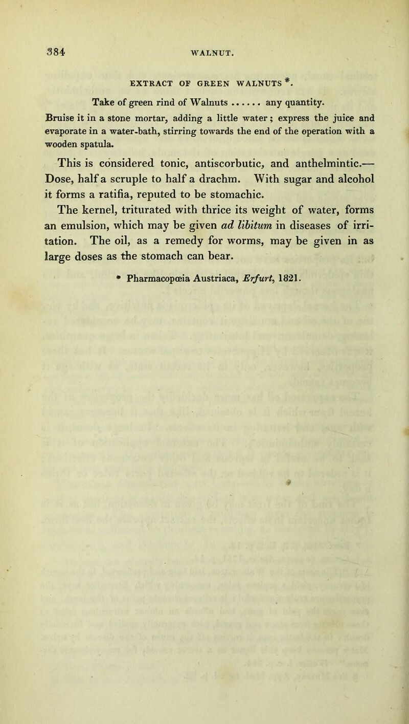 EXTRACT OF GREEN WALNUTS *. Take of green rind of Walnuts any quantity. Bruise it in a stone mortar, adding a little water; express the juice and evaporate in a water-bath, stirring towards the end of the operation with a wooden spatula. This is considered tonic, antiscorbutic, and anthelmintic.— Dose, half a scruple to half a drachm. With sugar and alcohol it forms a ratifia, reputed to be stomachic. The kernel, triturated with thrice its weight of water, forms an emulsion, which may be given ad libitum, in diseases of irri- tation. The oil, as a remedy for worms, may be given in as large doses as the stomach can bear. * Pharmacopoeia Austriaca, Erfurt, 1821.