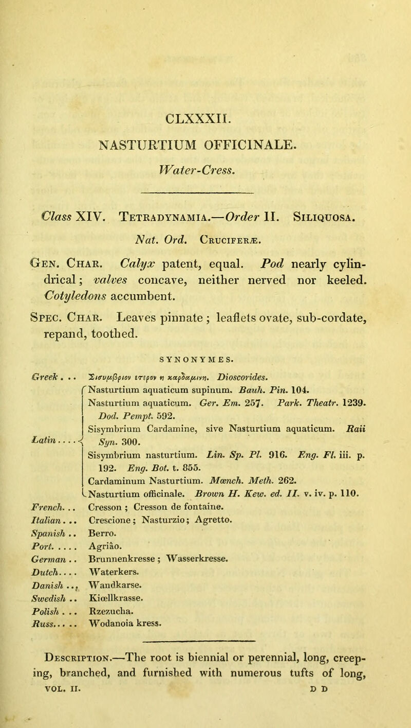 NASTURTIUM OFFICINALE. Water-Cress. Class XIV. Tetradynamia.—Order II. Siliquosa. Nat. Ord. Crucifer®. Gen. Char. Calyx patent, equal. Pod nearly cylin- drical ; valves concave, neither nerved nor keeled. Cotyledons accumbent. Spec. Char. Leaves pinnate ; leaflets ovate, sub-cordate, repand, toothed. SYNONYMES. Greek. Latin ■ ’Sirvgflpiini tnpov n xapba/imj. Dioscorides. f Nasturtium aquaticum supinum. Bauh. Pin. 104. Nasturtium aquaticum. Ger. Em. 257. Park. Theatr. 1239. Dod. Pempt. 592. Sisymbrium Cardamine, sive Nasturtium aquaticum. Raii Syn. 300. I Sisymbrium nasturtium. Lin. Sp. PI. 916. Eng. FI. iii. p. 192. Eng. Bot. t. 855. j Cardaminum Nasturtium. Mcench. Meth. 262. L Nasturtium officinale. Brown H. Kew. ed. II. v. iv. p. 110. French. . . Cresson ; Cresson de fontaine. Italian. . .. Crescione; Nasturzio; Agretto. Spanish . Berro. Port. ... . Agriao. German . Brunnenkresse; Wasserkresse. Dutch... Waterkers. Danish . ., W andkarse. Swedish . .. Kicellkrasse. Polish . . Rzezucba. Russ... . .. Wodanoia kress. Description.—The root is biennial or perennial, long, creep- ing, branched, and furnished with numerous tufts of long, VOL. II. d D