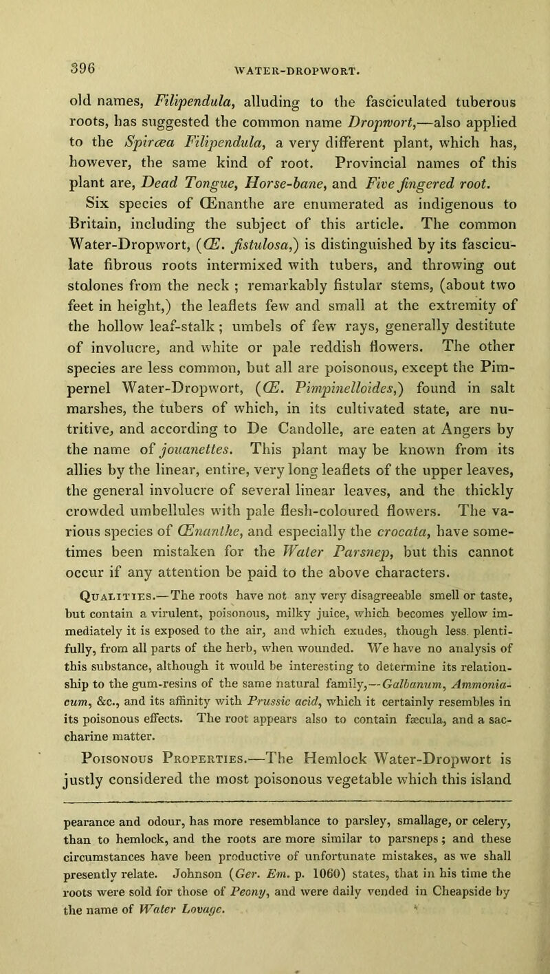 old names, Filipendula, alluding to the fasciculated tuberous roots, has suggested the common name Droprvort,—also applied to the Spiraea Filipendula, a very different plant, which has, however, the same kind of root. Provincial names of this plant are, Dead Tongue, Horse-bane, and Five fingered root. Six species of (Enanthe are enumerated as indigenous to Britain, including the subject of this article. The common Water-Dropwort, (CE. fistulosa,) is distinguished by its fascicu- late fibrous roots intermixed with tubers, and throwing out stolones from the neck ; remarkably fistular stems, (about two feet in height,) the leaflets few and small at the extremity of the hollow leaf-stalk; umbels of few rays, generally destitute of involucre, and white or pale reddish flowers. The other species are less common, but all are poisonous, except the Pim- pernel Water-Dropwort, (OE. Fimpinelloides,') found in salt marshes, the tubers of which, in its cultivated state, are nu- tritive, and according to De Candolle, are eaten at Angers by the name of jouanettes. This plant may be known from its allies by the linear, entire, very long leaflets of the upper leaves, the general involucre of several linear leaves, and the thickly crowded umbellules with pale flesh-coloured flowers. The va- rious species of (Enanthe, and especially the crocata, have some- times been mistaken for the Water Parsnep, but this cannot occur if any attention be paid to the above characters. Qualities.—The roots have not any very disagreeable smell or taste, but contain a virulent, poisonous, milky juice, which becomes yellow im- mediately it is exposed to the air, and which exudes, though less, plenti- fully, from all parts of the herb, when wounded. We have no analysis of this substance, although it would be interesting to determine its relation- ship to the gum-resins of the same natural family,—Galbanum, Ammonia- cum, &c., and its affinity with Prussic acid, which it certainly resembles in its poisonous effects. The root appears also to contain faecula, and a sac- charine matter. Poisonous Properties.—The Hemlock Water-Dropwort is justly considered the most poisonous vegetable which this island pearance and odour, has more resemblance to parsley, smallage, or celery, than to hemlock, and the roots are more similar to parsneps; and these circumstances have been productive of unfortunate mistakes, as we shall presently relate. Johnson {Ger. Em. p. 1060) states, that in his time the roots were sold for those of Peony, and were daily vended in Cheapside by the name of Water Lovayc. ■'