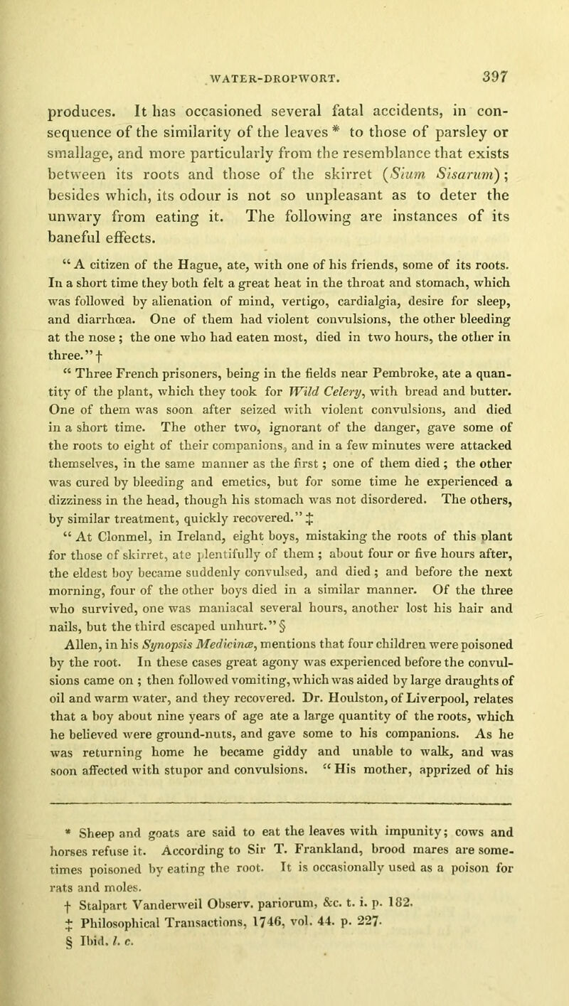 produces. It has occasioned several fatal accidents, in con- sequence of the similarity of the leaves * * * § to those of parsley or smallage, and more particularly from the resemblance that exists between its roots and those of the skirret (Slum Sisarum) ; besides which, its odour is not so unpleasant as to deter the unwary from eating it. The following are instances of its baneful effects. “ A citizen of the Hague, ate, with one of his friends, some of its roots. In a short time they both felt a great heat in the throat and stomach, which was followed by alienation of mind, vertigo, cardialgia, desire for sleep, and diarrhoea. One of them had violent convulsions, the other bleeding at the nose ; the one who had eaten most, died in two hours, the other in three.”! “ Three French prisoners, being in the fields near Pembroke, ate a quan- tity of the plant, which they took for Wild Celery, with bread and butter. One of them was soon after seized with violent convulsions, and died in a short time. The other two, ignorant of the danger, gave some of the roots to eight of their companions, and in a few minutes were attacked themselves, in the same manner as the first; one of them died ; the other was cured by bleeding and emetics, but for some time he experienced a dizziness in the head, though his stomach was not disordered. The others, by similar treatment, quickly recovered.” J “ At Clonmel, in Ireland, eight boys, mistaking the roots of this plant for those of skirret, ate plentifully of them ; about four or five hours after, the eldest boy became suddenly convulsed, and died ; and before the next morning, four of the other boys died in a similar manner. Of the three who survived, one was maniacal several hours, another lost his hair and nails, but the third escaped unhurt. ”§ Allen, in his Synopsis Medicines, mentions that four children were poisoned by the root. In these cases great agony was experienced before the convul- sions came on ; then followed vomiting, which was aided by large draughts of oil and warm water, and they recovered. Dr. Houlston, of Liverpool, relates that a boy about nine years of age ate a large quantity of the roots, which he believed were ground-nuts, and gave some to his companions. As he was returning home he became giddy and unable to walk, and was soon affected with stupor and convulsions. “ His mother, apprized of his * Sheep and goats are said to eat the leaves with impunity; cows and horses refuse it. According to Sir T. Frankland, brood mares are some- times poisoned by eating the root. It is occasionally used as a poison for rats and moles. f Stalpart Vanderweil Observ. pariorum, &c. t. i. p. 182. + Philosophical Transactions, 1746, vol. 44. p. 227- § Ibid. 1. c.