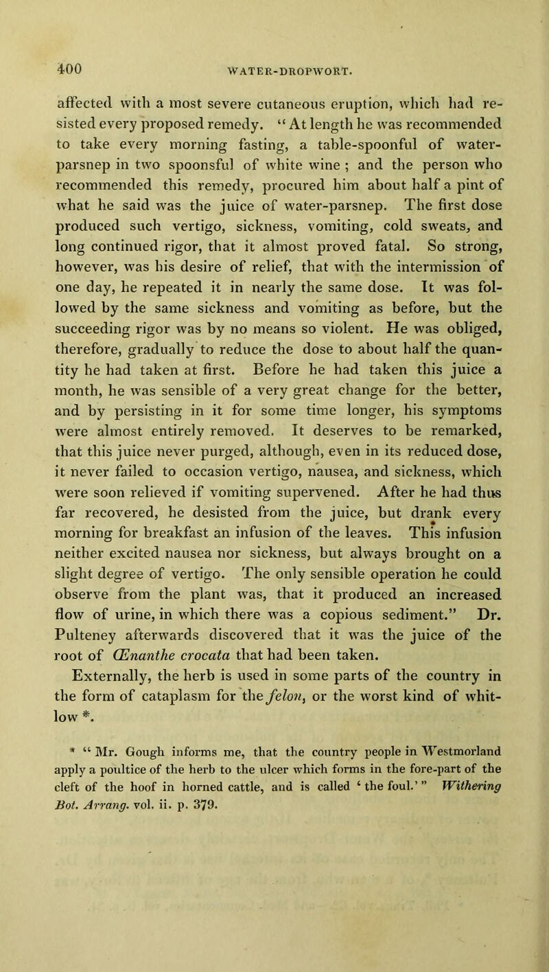 affected with a most severe cutaneous eruption, which had re- sisted every proposed remedy. “ At length he was recommended to take every morning fasting, a table-spoonful of water- parsnep in two spoonsful of white wine ; and the person who recommended this remedy, procured him about half a pint of what he said was the juice of water-parsnep. The first dose produced such vertigo, sickness, vomiting, cold sweats, and long continued rigor, that it almost proved fatal. So strong, however, was his desire of relief, that with the intermission of one day, he repeated it in nearly the same dose. It was fol- lowed by the same sickness and vomiting as before, but the succeeding rigor was by no means so violent. He was obliged, therefore, gradually to reduce the dose to about half the quan- tity he had taken at first. Before he had taken this juice a month, he was sensible of a very great change for the better, and by persisting in it for some time longer, his symptoms were almost entirely removed. It deserves to be remarked, that this juice never purged, although, even in its reduced dose, it never failed to occasion vertigo, nausea, and sickness, which were soon relieved if vomiting supervened. After he had thus far recovered, he desisted from the juice, but drank every morning for breakfast an infusion of the leaves. This infusion neither excited nausea nor sickness, but always brought on a slight degree of vertigo. The only sensible operation he could observe from the plant was, that it produced an increased flow of urine, in which there was a copious sediment.” Dr. Pulteney afterwards discovered that it was the juice of the root of QLnanthe crocata that had been taken. Externally, the herb is used in some parts of the country in the form of cataplasm for the feloii, or the worst kind of whit- low *. * “ Mr. Gougli informs me, that the country people in Westmorland apply a poultice of the herb to the ulcer which forms in the fore-part of the cleft of the hoof in horned cattle, and is called ‘ the foul.’ ” Withering Bot. Arrang. vol, ii. p. 379.