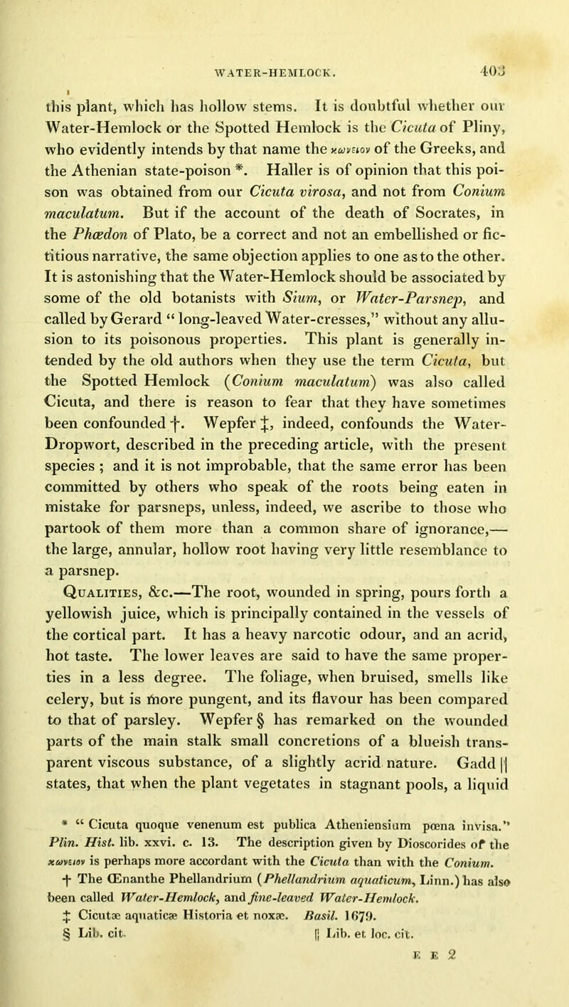 this plant, which lias hollow stems. It is doubtful whether our Water-Hemlock or the Spotted Hemlock is the Cicuta of Pliny, who evidently intends by that name the noivnov of the Greeks, and the Athenian state-poison * * * §. Haller is of opinion that this poi- son was obtained from our Cicuta virosa, and not from Conium maculatum. But if the account of the death of Socrates, in the Phcedon of Plato, be a correct and not an embellished or fic- titious narrative, the same objection applies to one as to the other. It is astonishing that the Water-Hemlock should be associated by some of the old botanists with Sium, or Water-Parsnep, and called by Gerard “ long-leaved Water-cresses,” without any allu- sion to its poisonous properties. This plant is generally in- tended by the old authors when they use the term Cicuta, but the Spotted Hemlock (Conium maculatum) was also called Cicuta, and there is reason to fear that they have sometimes been confounded j-. WepferJ, indeed, confounds the Water- Dropwort, described in the preceding article, with the present species ; and it is not improbable, that the same error has been committed by others who speak of the roots being eaten in mistake for parsneps, unless, indeed, we ascribe to those who partook of them more than a common share of ignorance,— the large, annular, hollow root having very little resemblance to a parsnep. Qualities, &c.—The root, wounded in spring, pours forth a yellowish juice, which is principally contained in the vessels of the cortical part. It has a heavy narcotic odour, and an acrid, hot taste. The lower leaves are said to have the same proper- ties in a less degree. The foliage, when bruised, smells like celery, but is Enore pungent, and its flavour has been compared to that of parsley. Wepfer § has remarked on the wounded parts of the main stalk small concretions of a blueish trans- parent viscous substance, of a slightly acrid nature. Gadd |) states, that when the plant vegetates in stagnant pools, a liquid * “ Cicuta quoque venenum est publica Atheniensium poena invisa.” Plin. Hist. lib. xxvi. c. 13. The description given by Dioscorides of the xumov is perhaps more accordant with the Cicuta than with the Conium. -f- The (Enanthe Phellandrium (Phellandrium aquaticum, Linn.) has also been called Water-Hemlock, and fine-leaved Water-Hemlock. £ Cicutae aquaticae Historia et noxae. Basil. 1670. § Lib. cit- [] Lib. et loc. cit. E E 2