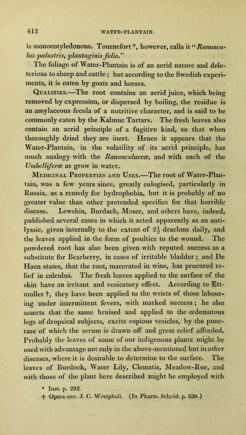 is monocotyledonous. Tournefort*, however, calls it “Ranuncu- lus palustris, plantaginis folio” The foliage of Water-Plantain is of an acrid nature and dele- terious to sheep and cattle ; but according to the Swedish experi- ments, it is eaten by goats and horses. Qualities.—The root contains an acrid juice, which being removed by expression, or dispersed by boiling, the residue is an amylaceous fecula of a nutritive character, and is said to be commonly eaten by the Kalmuc Tartars. The fresh leaves also contain an acrid principle of a fugitive kind, so that when thoroughly dried they are inert. Hence it appears that the Water-Plantain, in the volatility of its acrid principle, has much analogy with the Ranunculacece, and with such of the Umbelliferce as grow in water. Medicinal Properties and Uses.—The root of Water-Plan- tain, was a few years since, greatly eulogised, particularly in Russia, as a remedy for hydrophobia, but it is probably of no greater value than other pretended specifics for that horrible disease. Lewshin, Burdach, Moser, and others have, indeed, published several cases in which it acted apparently as an anti- lyssic, given internally to the extent of 2\ drachms daily, and the leaves applied in the form of poultice to the wound. The powdered root has also been given with reputed success as a substitute for Bearberry, in cases of irritable bladder ; and De Haen states, that the root, macerated in wine, has procured re- lief in calculus. The fresh leaves applied to the surface of the skin have an irritant and vesicatory effect. According to Ett- muller t, they have been applied to the wrists of those labour- ing under intermittent fevers, with marked success ; he also asserts that the same bruised and applied to the oedematous legs of dropsical subjects, excite copious vesicles, by the punc- ture of which the serum is drawn off and great relief afforded. Probably the leaves of some of our indigenous plants might be used with advantage not only in the above-mentioned but in other diseases, where it is desirable to determine to the surface. The leaves of Burdock, Water Lily, Clematis, Meadow-Rue, and with those of the plant here described might be employed with * Inst. p. 292. •f Opera cur. J. C. Westphali. (In Pharm. Schrod. p. 630.)