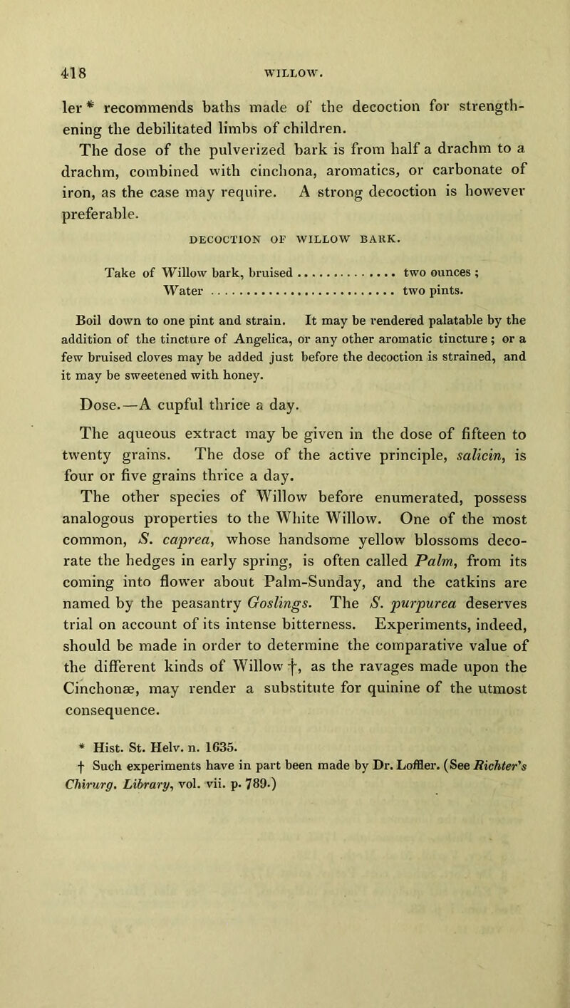 ler * recommends baths made of the decoction for strength- ening the debilitated limbs of children. The dose of the pulverized bark is from half a drachm to a drachm, combined with cinchona, aromatics, or carbonate of iron, as the case may require. A strong decoction is however preferable. DECOCTION OF WILLOW BARK. Take of Willow bark, braised two ounces ; Water two pints. Boil down to one pint and strain. It may be rendered palatable by the addition of the tincture of Angelica, or any other aromatic tincture ; or a few bruised cloves may be added just before the decoction is strained, and it may be sweetened with honey. Dose.—A cupful thrice a day. The aqueous extract may be given in the dose of fifteen to twenty grains. The dose of the active principle, salicin, is four or five grains thrice a day. The other species of Willow before enumerated, possess analogous properties to the White Willow. One of the most common, S. caprea, whose handsome yellow blossoms deco- rate the hedges in early spring, is often called Palm, from its coming into flower about Palm-Sunday, and the catkins are named by the peasantry Goslings. The S. purpurea deserves trial on account of its intense bitterness. Experiments, indeed, should be made in order to determine the comparative value of the different kinds of Willow 'j~, as the ravages made upon the Cinchonae, may render a substitute for quinine of the utmost consequence. * Hist. St. Helv. n. 1635. f Such experiments have in part been made by Dr. Loffler. (See Richter's Chirurg. Library, vol. vii. p. 789-)