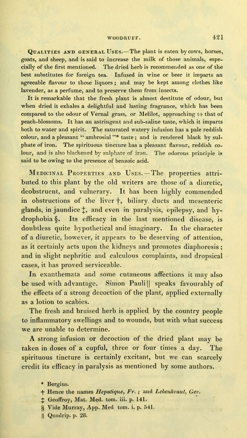 Qualities and general Uses.—The plant is eaten by cows, horses, goats, and sheep, and is said to increase the milk of those animals, espe- cially of the first mentioned. The dried herb is recommended as one of the best substitutes for foreign tea. Infused in wine or beer it imparts an agreeable flavour to those liquors ; and may be kept among clothes like lavender, as a perfume, and to preserve them from insects. It is remarkable that the fresh plant is almost destitute of odour, but when dried it exhales a delightful and lasting fragrance, which has been compared to the odour of Vernal grass, or Melilot, approaching to that of peach-blossoms. It has an astringent and sub-saline taste, which it imparts both to water and spirit. The saturated watery infusion has a pale reddish colour, and a pleasant “ ambrosial ”* * * § taste ; and is rendered black by sul- phate of iron. The spirituous tincture has a pleasant flavour, reddish co- lour, and is also blackened by sulphate of iron. The odorous principle is said to be owing to the presence of benzoic acid. Medicinal Properties and Uses. —The properties attri- buted to this plant by the old writers are those of a diuretic, deobstruent, and vulnerary. It has been highly commended in obstructions of the liver f, biliary ducts and mesenteric glands, in jaundice J, and even in paralysis, epilepsy, and hy- drophobia §. Its efficacy in the last mentioned disease, is doubtless quite hypothetical and imaginary. In the character of a diuretic, however, it appears to be deserving of attention, as it certainly acts upon the kidneys and promotes diaphoresis; and in slight nephritic and calculous complaints, and dropsical cases, it has proved serviceable. In exanthemata and some cutaneous affections it may also be used with advantage. Simon Pauli || speaks favourably of the effects of a strong decoction of the plant, applied externally as a lotion to scabies. The fresh and bruised herb is applied by the country people to inflammatory swellings and to wounds, but with what success we are unable to determine. A strong infusion or decoction of the dried plant may be taken in doses of a cupful, three or four times a day. The spirituous tincture is certainly excitant, but we can scarcely credit its efficacy in paralysis as mentioned by some authors. * Bergius. ■y Hence the names Hepatique, Fr. ; and Lebenkraut, Ger. + Geoffrey, Mat. Med. tom. iii. p. 141. § Vide Murray, App. Med tom. i. p. 541. || Quadrip. p. 28.