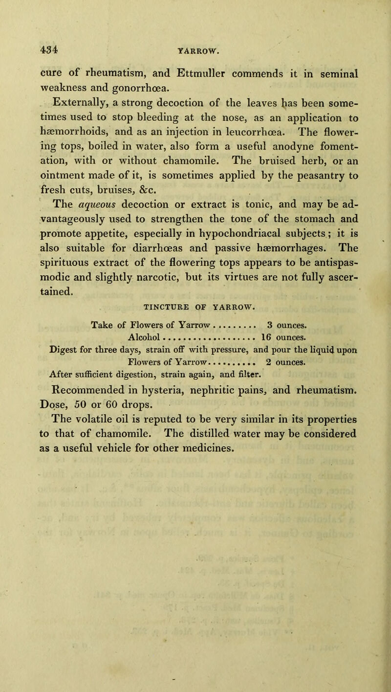 cure of rheumatism, and Ettmuller commends it in seminal weakness and gonorrhoea. Externally, a strong decoction of the leaves has been some- times used to stop bleeding at the nose, as an application to haemorrhoids, and as an injection in leucorrhoea. The flower- ing tops, boiled in water, also form a useful anodyne foment- ation, with or without chamomile. The bruised herb, or an ointment made of it, is sometimes applied by the peasantry to fresh cuts, bruises, &c. The aqueous decoction or extract is tonic, and may be ad- vantageously used to strengthen the tone of the stomach and promote appetite, especially in hypochondriacal subjects; it is also suitable for diarrhoeas and passive haemorrhages. The spirituous extract of the flowering tops appears to be antispas- modic and slightly narcotic, but its virtues are not fully ascer- tained. TINCTURE OF YARROW. Take of Flowers of Yarrow 3 ounces. Alcohol 16 ounces. Digest for three days, strain off with pressure, and pour the liquid upon Flowers of Yarrow 2 ounces. After sufficient digestion, strain again, and filter. Recommended in hysteria, nephritic pains, and rheumatism. Dose, 50 or 60 drops. The volatile oil is reputed to be very similar in its properties to that of chamomile. The distilled water may be considered as a useful vehicle for other medicines.