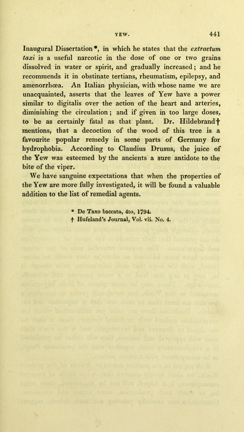 Inaugural Dissertation *, in which he states that the extractum taxi is a useful narcotic in the dose of one or two grains dissolved in water or spirit, and gradually increased; and he recommends it in obstinate tertians, rheumatism, epilepsy, and amenorrhoea. An Italian physician, with whose name we are unacquainted, asserts that the leaves of Yew have a power similar to digitalis over the action of the heart and arteries, diminishing the circulation; and if given in too large doses, to be as certainly fatal as that plant. Dr. Hildebrand^ mentions, that a decoction of the wood of this tree is a favourite popular remedy in some parts of Germany for hydrophobia. According to Claudius Drusus, the juice of the Yew was esteemed by the ancients a sure antidote to the bite of the viper. We have sanguine expectations that when the properties of the Yew are more fully investigated, it will be found a valuable addition to the list of remedial agents. * De Taxo baccata, 4to, 1794. f Hufeland’s Journal, Vol. vii. No. 4.