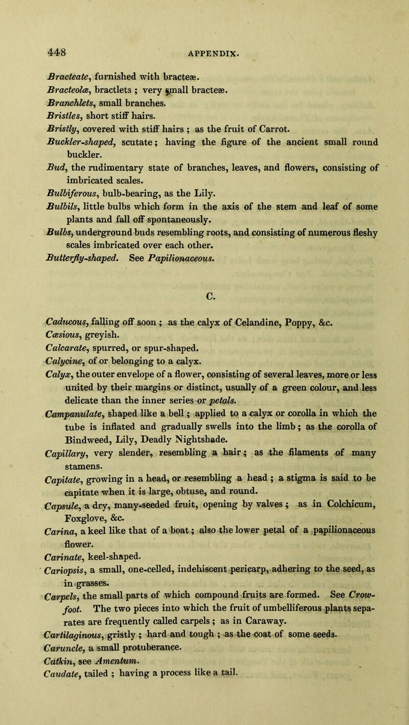 Bracteate, furnished with bracteae. Bracteolce, bractlets ; very small bracteae. Branchlets, small branches. Bristles, short stiff hairs. Bristly, covered with stiff hairs ; as the fruit of Carrot. Buckler-shaped, scutate; having the figure of the ancient small round buckler. Bud, the rudimentary state of branches, leaves, and flowers, consisting of imbricated scales. Bulbiferous, bulb-bearing, as the Lily. Bulbils, little bulbs which form in the axis of the stem and leaf of some plants and fall off spontaneously. Bulbs, underground buds resembling roots, and consisting of numerous fleshy scales imbricated over each other. Butterfly-shaped. See Papilionaceous. C. Caducous, falling off soon ; as the calyx of Celandine, Poppy, &c. Ccesious, greyish. Calcarate, spurred, or spur-shaped. Calycine, of or belonging to a calyx. Calyx, the outer envelope of a flower, consisting of several leaves, more or less united by their margins or distinct, usually of a green colour, and less delicate than the inner series or petals. Campanulate, shaped like a bell; applied to a calyx or corolla in which the tube is inflated and gradually swells into the limb; as the corolla of Bindweed, Lily, Deadly Nightshade. Capillary, very slender, resembling a hair; as the filaments of many stamens. Capitate, growing in a head, or resembling a head ; a stigma is said to be capitate when it is large, obtuse, and round. Capsule, a dry, many-seeded fruit, opening by valves; as in Colcbicum, Foxglove, &c. Carina, a keel like that of a boat; also the lower petal of a papilionaceous flower. Carinate, keel-shaped. Cariopsis, a small, one-celled, indehiscent pericarp, adhering to the seed, as in grasses. Carpels, the small parts of which compound fruits are formed. See Crow- foot. The two pieces into which the fruit of umbelliferous plants sepa- rates are frequently called carpels; as in Caraway. Cartilaginous, gristly ; hard and tough ; as the coat of some seeds. Caruncle, a small protuberance. Catkin, see Amentum. Caudate, tailed ; having a process like a tail.