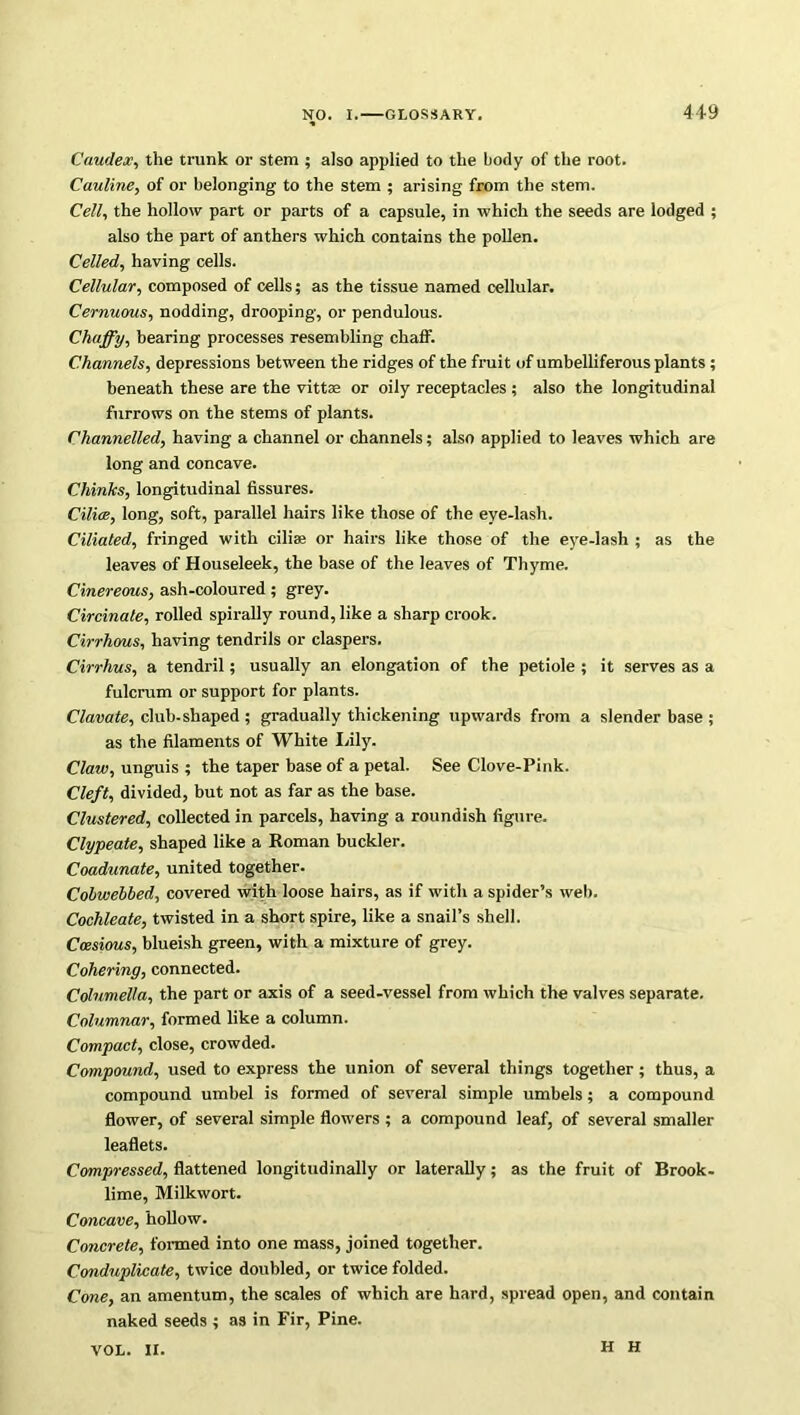 Caudex, the trunk or stem ; also applied to the body of the root. Cauline, of or belonging to the stem ; arising from the stem. Cell, the hollow part or parts of a capsule, in which the seeds are lodged ; also the part of anthers which contains the pollen. Celled, having cells. Cellular, composed of cells; as the tissue named cellular. Cernuous, nodding, drooping, or pendulous. Chaffy, bearing processes resembling chaff. Channels, depressions between the ridges of the fruit of umbelliferous plants ; beneath these are the vittae or oily receptacles ; also the longitudinal furrows on the stems of plants. Channelled, having a channel or channels; also applied to leaves which are long and concave. Chinks, longitudinal fissures. Cilice, long, soft, parallel hairs like those of the eye-lash. Ciliated, fringed with cilise or hairs like those of the eye-lash ; as the leaves of Houseleek, the base of the leaves of Thyme. Cinereous, ash-coloured ; grey. Circinale, rolled spirally round, like a sharp crook. Cirrliws, having tendrils or claspers. Cirrlius, a tendril; usually an elongation of the petiole ; it serves as a fulcrum or support for plants. Clavate, club-shaped ; gradually thickening upwards from a slender base ; as the filaments of White Idly. Claw, unguis ; the taper base of a petal. See Clove-Pink. Cleft, divided, but not as far as the base. Clustered, collected in parcels, having a roundish figure. Clypeate, shaped like a Roman buckler. Coadunate, united together. Cohwehbed, covered with loose hairs, as if with a spider’s web. Cochleate, twisted in a short spire, like a snail’s shell. Cessions, blueish green, with a mixture of grey. Cohering, connected. Columella, the part or axis of a seed-vessel from which the valves separate. Columnar, formed like a column. Compact, close, crowded. Compound, used to express the union of several things together; thus, a compound umbel is formed of several simple umbels; a compound flower, of several simple flowers ; a compound leaf, of several smaller leaflets. Compressed, flattened longitudinally or laterally; as the fruit of Brook- lime, Milkwort. Concave, hollow. Concrete, formed into one mass, joined together. Conduplicate, twice doubled, or twice folded. Cone, an amentum, the scales of which are hard, spread open, and contain naked seeds ; as in Fir, Pine. VOL. II. H H