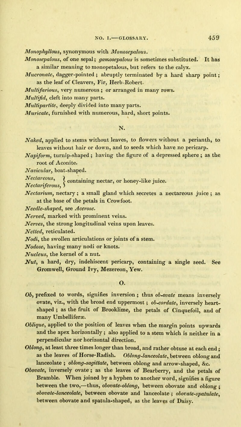 Monophyllous, synonymous with Monosepalous. Monosepalous, of one sepal; gamosepalous is sometimes substituted. It has a similar meaning to monopetalous, but refers to the calyx. Mucronate, dagger-pointed ; abruptly terminated by a hard sharp point; as the leaf of Cleavers, Fir, Herb-Robert. Multifarious, very numerous ; or arranged in many rows. Multifid, cleft into many parts. Multipartite, deeply divided into many parts. Muricate, furnished with numerous, hard, short points. Naked, applied to stems without leaves, to flowers without a perianth, to leaves without hair or down, and to seeds which have no pericarp. Napiform, turnip-shaped; having the figure of a depressed sphere ; as the root of Aconite. Navicular, boat-shaped. — £> w j •> / Nectarium, nectary; a small gland which secretes a nectareous juice ; as at the base of the petals in Crowfoot. Needle-shaped, see Acerose. Nerved, marked with prominent veins. Nerves, the strong longitudinal veins upon leaves. Netted, reticulated. Nodi, the swollen articulations or joints of a stem. Nodose, having many nodi or knots. Nucleus, the kernel of a nut. Nut, a hard, dry, indehiscent pericarp, containing a single seed. See Gromwell, Ground Ivy, Mezereon, Yew. Ob, prefixed to words, signifies inversion; thus ob-ovate means inversely ovate, viz., with the broad end uppermost; ob-cordate, inversely heart- shaped ; as the fruit of Brooklime, the petals of Cinquefoil, and of many Umbelliferae. Oblique, applied to the position of leaves when the margin points upwards and the apex horizontally; also applied to a stem which is neither in a perpendicular nor horizontal direction. Oblong, at least three times longer than broad, and rather obtuse at each end; as the leaves of Horse-Radish. Oblong-lanceolate, between oblong and lanceolate ; oblong-sagittate, between oblong and arrow-shaped, &c. Obovate, inversely ovate; as the leaves of Bearberry, and the petals of Bramble. When joined by a hyphen to another word, signifies a figure between the two,—thus, obovate-oblong, between obovate and oblong ; obovate-lanceolate, between obovate and lanceolate; obovate-spatulate, between obovate and spatula-shaped, as the leaves of Daisy. N. containing nectar, or honey-like juice. O.