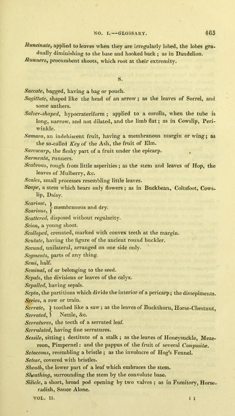 Runcinate, applied to leaves when they are irregularly lobed, the lobes gra- dually diminishing to the base and hooked back ; as in Dandelion. Runners, procumbent shoots, which root at their extremity. S. Saccate, bagged, having a bag or pouch. Sagittate, shaped like the head of an arrow; as the leaves of Sorrel, and some anthers. Salver-shaped, hypocrateriform ; applied to a corolla, when the tube is long, narrow, and not dilated, and the limb flat; as in Cowslip, Peri- winkle. Samara, an indehiscent fruit, having a membranous margin or wing; as the so-called Key of the Ash, the fruit of Elm. Sarcocarp, the fleshy part of a fruit under the epicarp. Sarmenta, runners. Scabrous, rough from little asperities; as the stem and leaves of Hop, the leaves of Mulberry, &e. Scales, small processes resembling little leaves. Scape, a stem which bears only flowers; as in Buckbean, Coltsfoot, Cows- lip, Daisy. Scariose, I „ . y membranous and drv. Scanous, J 1 Scattered, disposed without regularity. Scion, a young shoot. Scolloped, crenated, marked with convex teeth at the margin. Scutate, having the figure of the ancient round buckler. Secund, unilateral, arranged on one side only. Segments, parts of any thing. Semi, half. Seminal, of or belonging to the seed. Sepals, the divisions or leaves of the calyx. Sepalled, having sepals. Septa, the partitions which divide the interior of a pericarp; the dissepiments. Series, a row or train. Serrate, \ toothed like a saw; as the leaves of Buckthorn, Horse-Chestnut, Serrated, ) Nettle, &c. Serratures, the teeth of a serrated leaf. Serrulated, having fine serratures. Sessile, sitting ; destitute of a stalk ; as the leaves of Honeysuckle, Meze- reon, Pimpernel: and the pappus of the fruit of several Composites. Setaceous, resembling a bristle ; as the involucre of Hog’s Fennel. Setose, covered with bristles. Sheath, the lower part of a leaf which embraces the stem. Sheathing, surrounding the stem by the convolute base. Silicle, a short, broad pod opening by two valves ; as in Fumitory, Horse- radish, Sauce Alone. I I VOL. II.