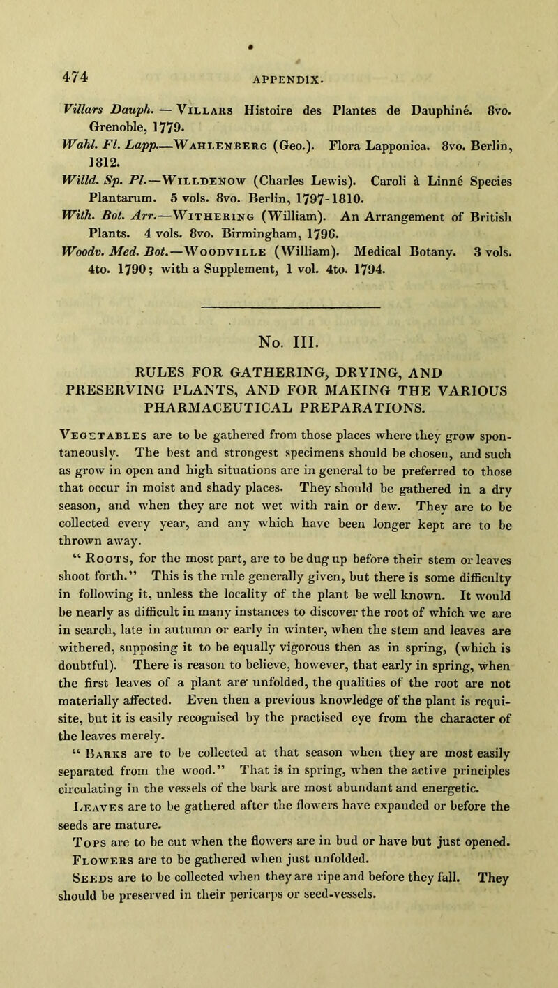 Villars Dauph.—Villars Histoire des Plantes de Dauphine. 8vo. Grenoble, 1779- Wahl. FI. Lapp.—Wahlenberg (Geo.). Flora Lapponica. 8vo. Berlin, 1812. Willd. Sp. PI.—Wuldenow (Charles Lewis). Caroli a Linne Species Plantarum. 5 vols. 8vo. Berlin, 1797-1810. With. Bot. Arr.—Withering (William). An Arrangement of British Plants. 4 vols. 8vo. Birmingham, 1796. Woodv. Med. Bot.—Woodville (William). Medical Botany. 3 vols. 4to. 1790; with a Supplement, 1vol. 4to. 1794. No. III. RULES FOR GATHERING, DRYING, AND PRESERVING PLANTS, AND FOR MAKING THE VARIOUS PHARMACEUTICAL PREPARATIONS. Vegetables are to he gathered from those places where they grow spon- taneously. The best and strongest specimens should he chosen, and such as grow in open and high situations are in general to be preferred to those that occur in moist and shady places. They should be gathered in a dry season, and when they are not wet with rain or dew. They are to he collected every year, and any which have been longer kept are to he thrown away. “ Roots, for the most part, are to be dug up before their stem or leaves shoot forth.” This is the rule generally given, hut there is some difficulty in following it, unless the locality of the plant he well known. It would he nearly as difficult in many instances to discover the root of which we are in search, late in autumn or early in winter, when the stem and leaves are withered, supposing it to be equally vigorous then as in spring, (which is doubtful). There is reason to believe, however, that early in spring, when the first leaves of a plant are' unfolded, the qualities of the root are not materially affected. Even then a previous knowledge of the plant is requi- site, but it is easily recognised by the practised eye from the character of the leaves merely. “ Barks are to he collected at that season when they are most easily separated from the wood.” That is in spring, when the active principles circulating in the vessels of the hark are most abundant and energetic. Leaves are to he gathered after the flowers have expanded or before the seeds are mature. Tops are to be cut when the flowers are in bud or have but just opened. Flowers are to be gathered when just unfolded. Seeds are to be collected when they are ripe and before they fall. They should be preserved in their pericarps or seed-vessels.