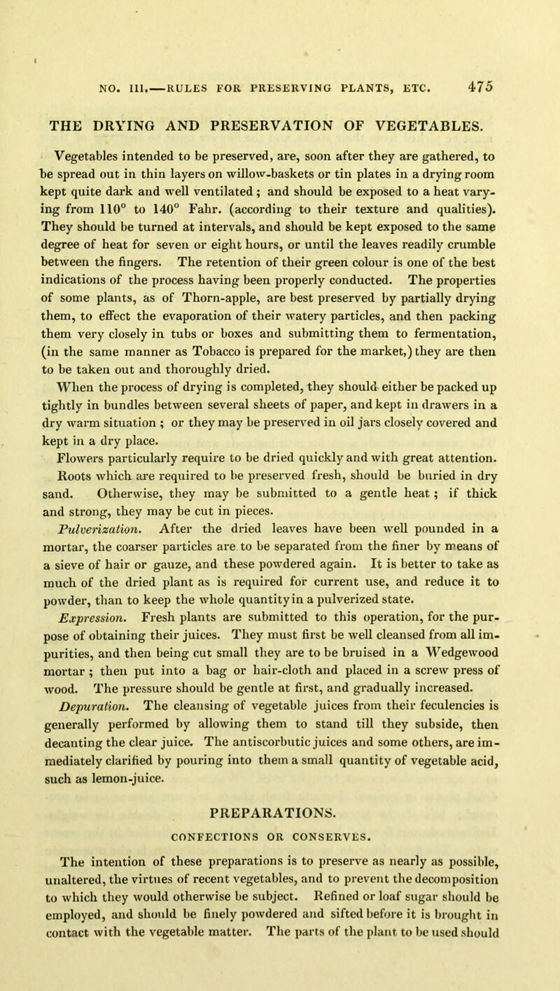 THE DRYING AND PRESERVATION OF VEGETABLES. Vegetables intended to be preserved, are, soon after they are gathered, to he spread out in thin layers on willow-baskets or tin plates in a drying room kept quite dark and well ventilated ; and should be exposed to a heat vary- ing from 110° to 140° Fahr. (according to their texture and qualities). They should be turned at intervals, and should be kept exposed to the same degree of heat for seven or eight hours, or until the leaves readily crumble between the fingers. The retention of their green colour is one of the best indications of the process having been properly conducted. The properties of some plants, as of Thorn-apple, are best preserved by partially drying them, to effect the evaporation of their watery particles, and then packing them very closely in tubs or boxes and submitting them to fermentation, (in the same manner as Tobacco is prepared for the market,) they are then to be taken out and thoroughly dried. When the process of drying is completed, they should either be packed up tightly in bundles between several sheets of paper, and kept in drawers in a dry warm situation ; or they may be preserved in oil jars closely covered and kept in a dry place. Flowers particularly require to be dried quickly and with great attention. Roots which are required to he preserved fresh, should be buried in dry sand. Otherwise, they may be submitted to a gentle heat; if thick and strong, they may be cut in pieces. Pulverization. After the dried leaves have been well pounded in a mortar, the coarser particles are to be separated from the finer by means of a sieve of hair or gauze, and these powdered again. It is better to take as much of the dried plant as is required for current use, and reduce it to powder, than to keep the whole quantity in a pulverized state. Expression. Fresh plants are submitted to this operation, for the pur- pose of obtaining their juices. They must first be well cleansed from all im- purities, and then being cut small they are to be bruised in a Wedgewood mortar ; then put into a bag or hair-cloth and placed in a screw press of wood. The pressure should be gentle at first, and gradually increased. Depuration. The cleansing of vegetable juices from their feculencies is generally performed by allowing them to stand till they subside, then decanting the clear juice. The antiscorbutic juices and some others, are im- mediately clarified by pouring into them a small quantity of vegetable acid, such as lemon-juice. PREPARATIONS. CONFECTIONS OR CONSERVES. The intention of these preparations is to preserve as nearly as possible, unaltered, the virtues of recent vegetables, and to prevent the decomposition to which they would otherwise be subject. Refined or loaf sugar should be employed, and should be finely powdered and sifted before it is brought in contact with the vegetable matter. The parts of the plant to be used should