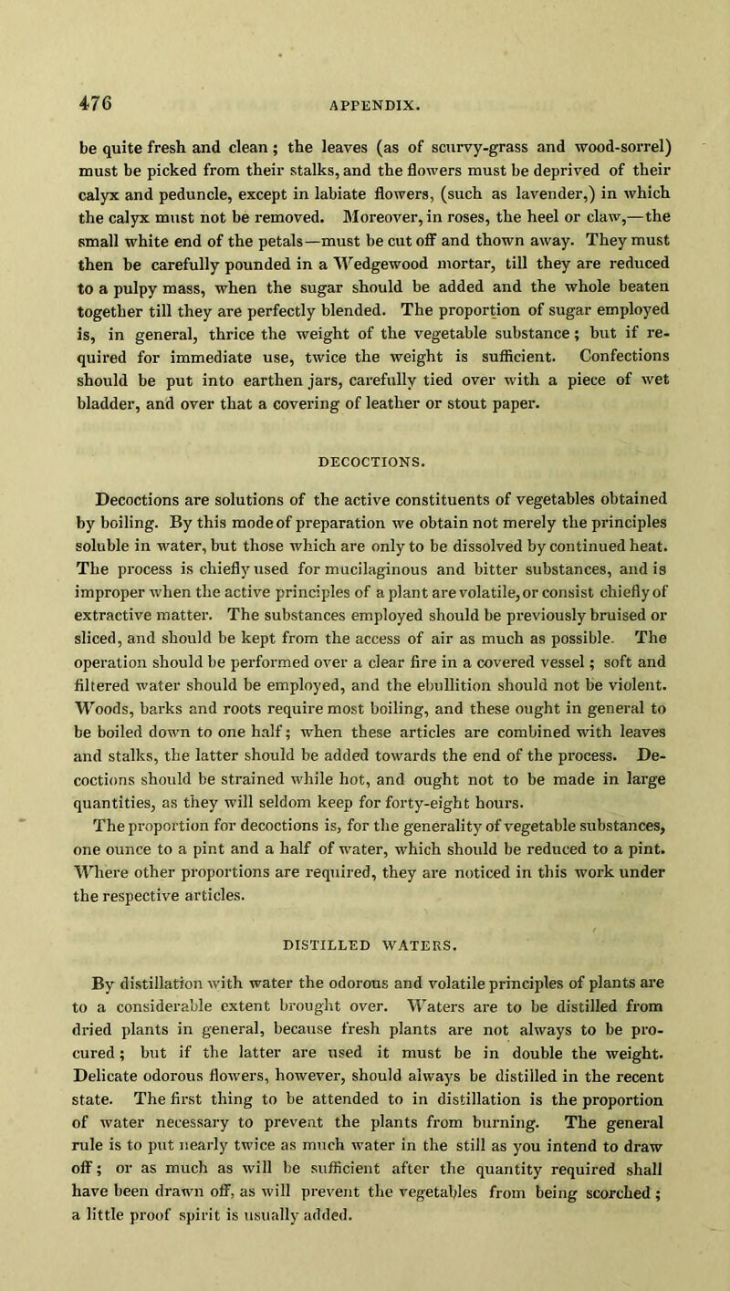 be quite fresh and clean; the leaves (as of scurvy-grass and wood-sorrel) must be picked from their stalks, and the flowers must be deprived of their calyx and peduncle, except in labiate flowers, (such as lavender,) in which the calyx must not be removed. Moreover, in roses, the heel or claw,—the small white end of the petals—must be cut off and thown away. They must then be carefully pounded in a Wedgewood mortar, till they are reduced to a pulpy mass, when the sugar should be added and the whole beaten together till they are perfectly blended. The proportion of sugar employed is, in general, thrice the weight of the vegetable substance; but if re- quired for immediate use, twice the weight is sufficient. Confections should be put into earthen jars, carefully tied over with a piece of wet bladder, and over that a covering of leather or stout paper. DECOCTIONS. Decoctions are solutions of the active constituents of vegetables obtained by boiling. By this mode of preparation we obtain not merely the principles soluble in water, but those which are only to be dissolved by continued heat. The process is chiefly used for mucilaginous and bitter substances, and is improper when the active principles of a plant are volatile, or consist chiefly of extractive matter. The substances employed should be previously bruised or sliced, and should be kept from the access of air as much as possible. The operation should be performed over a clear fire in a covered vessel; soft and filtered water should be employed, and the ebullition should not be violent. Woods, barks and roots require most boiling, and these ought in general to be boiled down to one half; when these articles are combined with leaves and stalks, the latter should be added towards the end of the process. De- coctions should be strained while hot, and ought not to be made in large quantities, as they will seldom keep for forty-eight hours. The proportion for decoctions is, for the generality of vegetable substances, one ounce to a pint and a half of water, which should be reduced to a pint. Where other proportions are required, they are noticed in this work under the respective articles. DISTILLED WATERS. By distillation with water the odorous and volatile principles of plants are to a considerable extent brought over. Waters are to be distilled from dried plants in general, because fresh plants are not always to be pro- cured ; but if the latter are used it must be in double the weight. Delicate odorous flowers, however, should always be distilled in the recent state. The first thing to be attended to in distillation is the proportion of water necessary to prevent the plants from burning. The general rule is to put nearly twice as much water in the still as you intend to draw off; or as much as will be sufficient after the quantity required shall have been drawn off, as will prevent the vegetables from being scorched ; a little proof spirit is usually added.