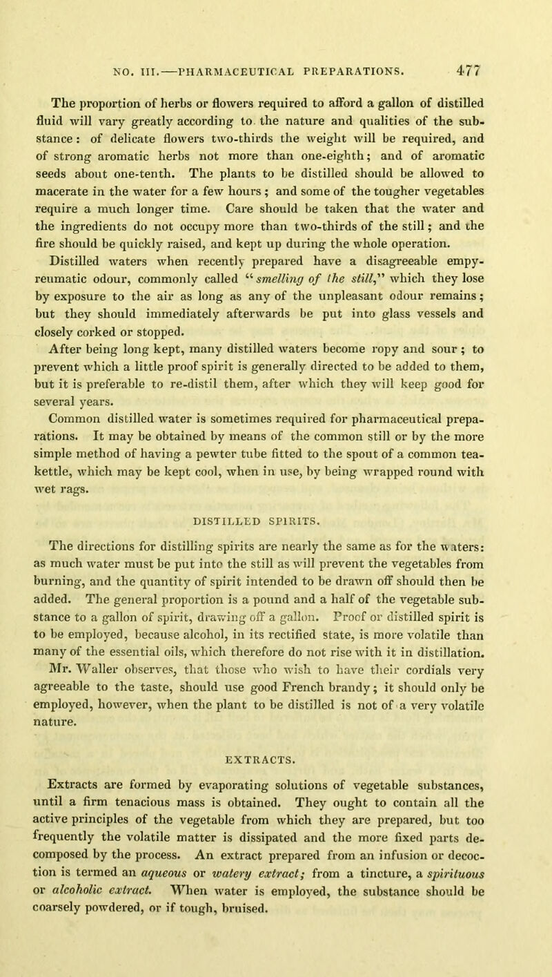 The proportion of herbs or flowers required to afford a gallon of distilled fluid will vary greatly according to the nature and qualities of the sub- stance : of delicate flowers two-thirds the weight will be required, and of strong aromatic herbs not more than one-eighth; and of aromatic seeds about one-tenth. The plants to be distilled should be allowed to macerate in the water for a few hours ; and some of the tougher vegetables require a much longer time. Care should be taken that the water and the ingredients do not occupy more than two-thirds of the still; and the fire should be quickly raised, and kept up during the whole operation. Distilled waters when recently prepared have a disagreeable empy- reumatic odour, commonly called “ smelling of the still, which they lose by exposure to the air as long as any of the unpleasant odour remains; but they should immediately afterwards be put into glass vessels and closely corked or stopped. After being long kept, many distilled waters become ropy and sour ; to prevent which a little proof spirit is generally directed to be added to them, but it is preferable to re-distil them, after which they will keep good for several years. Common distilled water is sometimes required for pharmaceutical prepa- rations. It may be obtained by means of the common still or by the more simple method of having a pewter tube fitted to the spout of a common tea- kettle, which may be kept cool, when in use, by being wrapped round with wet rags. DISTILLED SPIRITS. The directions for distilling spirits are nearly the same as for the waters: as much water must be put into the still as will prevent the vegetables from burning, and the quantity of spirit intended to be drawn off should then be added. The general proportion is a pound and a half of the vegetable sub- stance to a gallon of spirit, drawing off a gallon. Proof or distilled spirit is to be employed, because alcohol, in its rectified state, is more volatile than many of the essential oils, which therefore do not rise with it in distillation. Mr. Waller observes, that those who wish to have their cordials very agreeable to the taste, should use good French brandy; it should only be employed, however, when the plant to be distilled is not of a very volatile nature. EXTRACTS. Extracts are formed by evaporating solutions of vegetable substances, until a firm tenacious mass is obtained. They ought to contain all the active principles of the vegetable from which they are prepared, but too frequently the volatile matter is dissipated and the more fixed parts de- composed by the process. An extract prepared from an infusion or decoc- tion is termed an aqueous or watery extract; from a tincture, a spirituous or alcoholic extract. When water is employed, the substance should be coarsely powdered, or if tough, bruised.