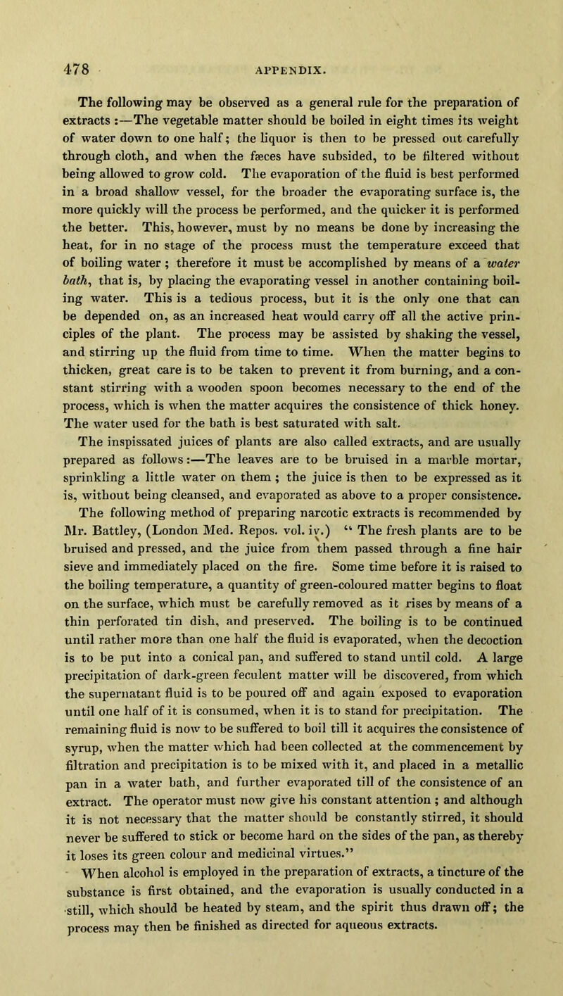 The following may be observed as a general rule for the preparation of extracts :—The vegetable matter should be boiled in eight times its weight of water down to one half; the liquor is then to be pressed out carefully through cloth, and when the feces have subsided, to be filtered without being allowed to grow cold. The evaporation of the fluid is best performed in a broad shallow vessel, for the broader the evaporating surface is, the more quickly will the process be performed, and the quicker it is performed the better. This, however, must by no means be done by increasing the heat, for in no stage of the process must the temperature exceed that of boiling water; therefore it must be accomplished by means of a water bath, that is, by placing the evaporating vessel in another containing boil- ing water. This is a tedious process, but it is the only one that can be depended on, as an increased heat would carry off all the active prin- ciples of the plant. The process may be assisted by shaking the vessel, and stirring up the fluid from time to time. When the matter begins to thicken, great care is to be taken to prevent it from burning, and a con- stant stirring with a wooden spoon becomes necessary to the end of the process, which is when the matter acquires the consistence of thick honey. The water used for the bath is best saturated with salt. The inspissated juices of plants are also called extracts, and are usually prepared as follows:—The leaves are to be bruised in a marble mortar, sprinkling a little water on them; the juice is then to be expressed as it is, without being cleansed, and evaporated as above to a proper consistence. The following method of preparing narcotic extracts is recommended by Mr. Battley, (London Med. Repos, vol. iv.) “ The fresh plants are to be bruised and pressed, and the juice from them passed through a fine hair sieve and immediately placed on the fire. Some time before it is raised to the boiling temperature, a quantity of green-coloured matter begins to float on the surface, which must be carefully removed as it rises by means of a thin perforated tin dish, and preserved. The boiling is to be continued until rather more than one half the fluid is evaporated, when the decoction is to be put into a conical pan, and suffered to stand until cold. A large precipitation of dark-green feculent matter will be discovered, from which the supernatant fluid is to be poured off and again exposed to evaporation until one half of it is consumed, when it is to stand for precipitation. The remaining fluid is now to be suffered to boil till it acquires the consistence of syrup, when the matter which had been collected at the commencement by filtration and precipitation is to be mixed with it, and placed in a metallic pan in a water bath, and further evaporated till of the consistence of an extract. The operator must now give his constant attention ; and although it is not necessary that the matter should be constantly stirred, it should never be suffered to stick or become hard on the sides of the pan, as thereby it loses its green colour and medicinal virtues.” When alcohol is employed in the preparation of extracts, a tincture of the substance is first obtained, and the evaporation is usually conducted in a •still, which should be heated by steam, and the spirit thus drawn off; the process may then be finished as directed for aqueous extracts.