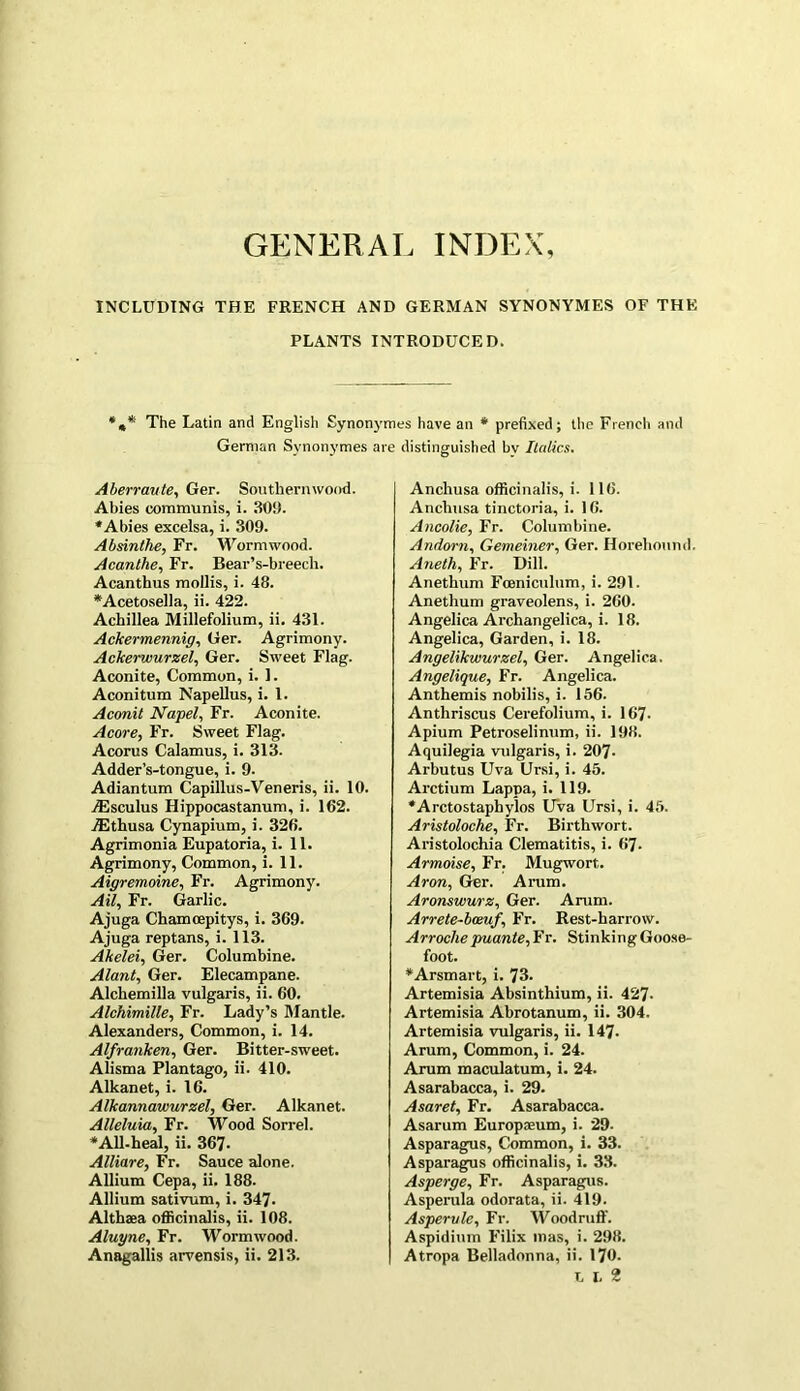 GENERAL INDEX INCLUDING THE FRENCH AND GERMAN SYNONYMES OF THE PLANTS INTRODUCED. *»* The Latin and English Synonymes have an * prefixed; the French and German Synonymes are distinguished bv Italics. Aberraute, Ger. Southernwood. Abies communis, i. 309. *Abies excelsa, i. 309. Absinthe, Fr. Wormwood. Acanthe, Fr. Bear’s-breech. Acanthus mollis, i. 48. *Acetosella, ii. 422. Achillea Millefolium, ii. 431. Ackermennig, Ger. Agrimony. Ackerwurzel, Ger. Sweet Flag. Aconite, Common, i. 1. Aconitum Napellus, i. 1. Aconit Nagel, Fr. Aconite. Acore, Fr. Sweet Flag. Acorus Calamus, i. 313. Adder’s-tongue, i. 9. Adiantum Capillus-Veneris, ii. 10. jEsculus Hippocastanum, i. 162. TEthusa Cynapium, i. 326. Agrimonia Eupatoria, i. 11. Agrimony, Common, i. 11. Aigremoine, Fr. Agrimony. Ail, Fr. Garlic. Ajuga Chamcepitys, i. 369. Ajuga reptans, i. 113. Akelei, Ger. Columbine. Alant, Ger. Elecampane. Alchemilla vulgaris, ii. 60. Alchimille, Fr. Lady’s Mantle. Alexanders, Common, i. 14. Alfranken, Ger. Bitter-sweet. Alisma Plantago, ii. 410. Alkanet, i. 16. Alkannawurzel, Ger. Alkanet. Alleluia, Fr. Wood Sorrel. * All-heal, ii. 367- Alliare, Fr. Sauce alone. Allium Cepa, ii. 188. Allium sativum, i. 347. Althaea officinalis, ii. 108. Aluyne, Fr. Wormwood. Anagallis arvensis, ii. 213. Anchusa officinalis, i. 116. Anchnsa tinctoria, i. 16. Ancolie, Fr. Columbine. Andorn, Gemeiner, Ger. Horehound. Aneth, Fr. Dill. Anethum Fceniculum, i. 291. Anethum graveolens, i. 260. Angelica Archangelica, i. 18. Angelica, Garden, i. 18. Angelikwurzel, Ger. Angelica. Angelique, Fr. Angelica. Anthemis nobilis, i. 156. Anthriscus Cerefolium, i. 167- Apium Petroselinum, ii. 198. Aquilegia vulgaris, i. 207- Arbutus Uva Ursi, i. 45. Arctium Lappa, i. 119. *Arctostaphylos UVa Ursi, i. 45. Aristoloche, Fr. Birthwort. Aristolochia Clematitis, i. 67- Armoise, Fr. Mugwort,. Aron, Ger. Arum. Aronswurz, Ger. Arum. Arrete-beeuf, Fr. Rest-harrow. Arroche puante, Fr. Stinking Goose- foot. ♦Arsmart, i. 73. Artemisia Absinthium, ii. 427- Artemisia Abrotanum, ii. 304. Artemisia vulgaris, ii. 147. Arum, Common, i. 24. Arum maculatum, i. 24. Asarabacca, i. 29. Asaret, Fr. Asarabacca. Asarum Europreum, i. 29. Asparagus, Common, i. 33. Asparagus officinalis, i. 33. Asperge, Fr. Asparagus. Asperula odorata, ii. 419. Asperule, Fr. Woodruff. Aspidium Filix mas, i. 298. Atropa Belladonna, ii. 170. U2