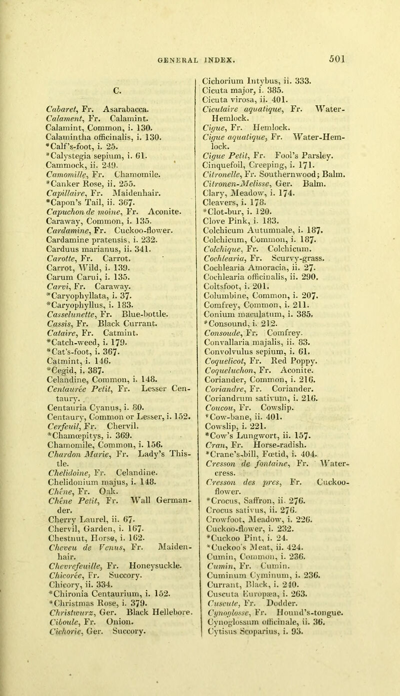 c. Cabaret, Fr. Asarabacca. Calament, Fr. Calamint. Calamint, Common, i. 130. Calamintha officinalis, i. 130. •Calf’s-foot, i. 25. •Calystegia sepium, i. 61. Cammock, ii. 249. Camomille, Fr. Chamomile. * Canker Rose, ii. 255. Capillaire, Fr. Maidenhair. *Capon’s Tail, ii. 367- Capuchmde moine, Fr. Aconite. Caraway, Common, i. 135. Cardamine, Fr. Cuckoo-flower. Cardamine prateusis, i. 232. Carduus marianus, ii. 341. Carotte, Fr. Carrot. Carrot, Wild, i. 139. Carum Carui, i. 135. Carvi, Fr. Caraway. •Caryophyllata, i. 37- *Caryophyllus, i. 183. Casselunette, Fr. Blue-bottle. Cassis, Fr. Black Currant. Cataire, Fr. Catmint. *Catch-weed, i. 179. •Cat’s-foot, i. 367- Catmint, i. 146. •Cegid, i. 387- Celandine, Common, i. 148. Centauree Petit, Fr. Lesser Cen- taury. Centauria Cyanus, i. 80. Centaury, Common or Lesser, i. 152. Cerfeuil, Fr. Chervil. •Chamcepitys, i. 369. Chamomile, Common, i. 156. Chardon Marie, Fr. Lady’s This- tle. Chelidoine, Fr. Celandine. Chelidonium majus, i. 148. du ne, Fr. Oak. Chine Petit, Fr. Wall German- der. Cherry Laurel, ii. 67- Chervil, Garden, i. 167- Chestnut, Horse, i. 162. Cheveu de Venus, Fr. Maiden- hair. Chevrefeuille, Fr. Honeysuckle. Chicoree, Fr. Succory. Chicory, ii. 334. •Chironia Centaurium, i. 152. * Christmas Rose, i. 379. Christwurz, Ger. Black Hellebore. Ciboule, Fr. Onion. Cwhorie, Ger. Succory. Cichorium lntybus, ii. 333. Cicuta major, i. 385. Cicuta virosa, ii. 401. Cicutaire aquatique, Fr. Water- Hemlock. Ciyue, Fr. Hemlock. Cigue aquatique, Fr. Water-Hem- lock. Cigue Petit, Fr. Fool’s Parsley. Cinquefoil, Creeping, i. 171. Citronelle, Fr. Southernwood; Balm. Citronen-Melisse, Ger. Balm. Clary, Meadow, i. 174. Cleavers, i. 178. * Clot-bur, i. 120. Clove Pink, i. 183. Colchicum Autumnale, i. 187* Colchicum, Common, i. 187- Colchique, Fr. Colchicum. Coch/earia, Fr. Scurvy-grass. Cochlearia Amoracia, ii. 27- Coc’nlearia officinalis, ii. 290. Coltsfoot, i. 201. Columbine, Common, i. 207. Comfrey, Common, i. 211. Conium maculatum, i. 385. •Consound, i. 212. Consoude, Fr. Comfrey. Convallaria majalis, ii. 83. Convolvulus sepium, i. 61. Coquelicot, Fr. Red Poppy. Coqueluclion, Fr. Aconite. Coriander, Common, i. 216. Coriandre, Fr. Coriander. Coriandrum sativum, i. 216. Coucou, Fr. Cowslip. * Cow-bane, ii. 401. Cowslip, i. 221. •Cow’s Lungwort, ii. 157* Cran, Fr. Horse-radish. •Crane’s-bill, Foetid, i. 404. Cresson de fontaine, Fr. Water cress. Cresson des pres, Fr. Cuckoo flower. •Crocus, Saffron, ii. 276. Crocus sativus, ii. 276. Crowfoot, Meadow, i. 226. Cuckoo-flower, i. 232. •Cuckoo Pint, i. 24. •Cuckoo s Meat, ii. 424. Cumin, Common, i. 236. Cumin, Fr. Cumin. Cuminum Cyminum, i. 236. Currant, Black, i. 210. Cuscuta Kuropaea, i. 263. Cuscute, Fr. Dodder. Cynoglasse, Fr. Iiound’s-tongue. ICynoglossum officinale, ii. 36. Cytisus Scoparius, i. 93.