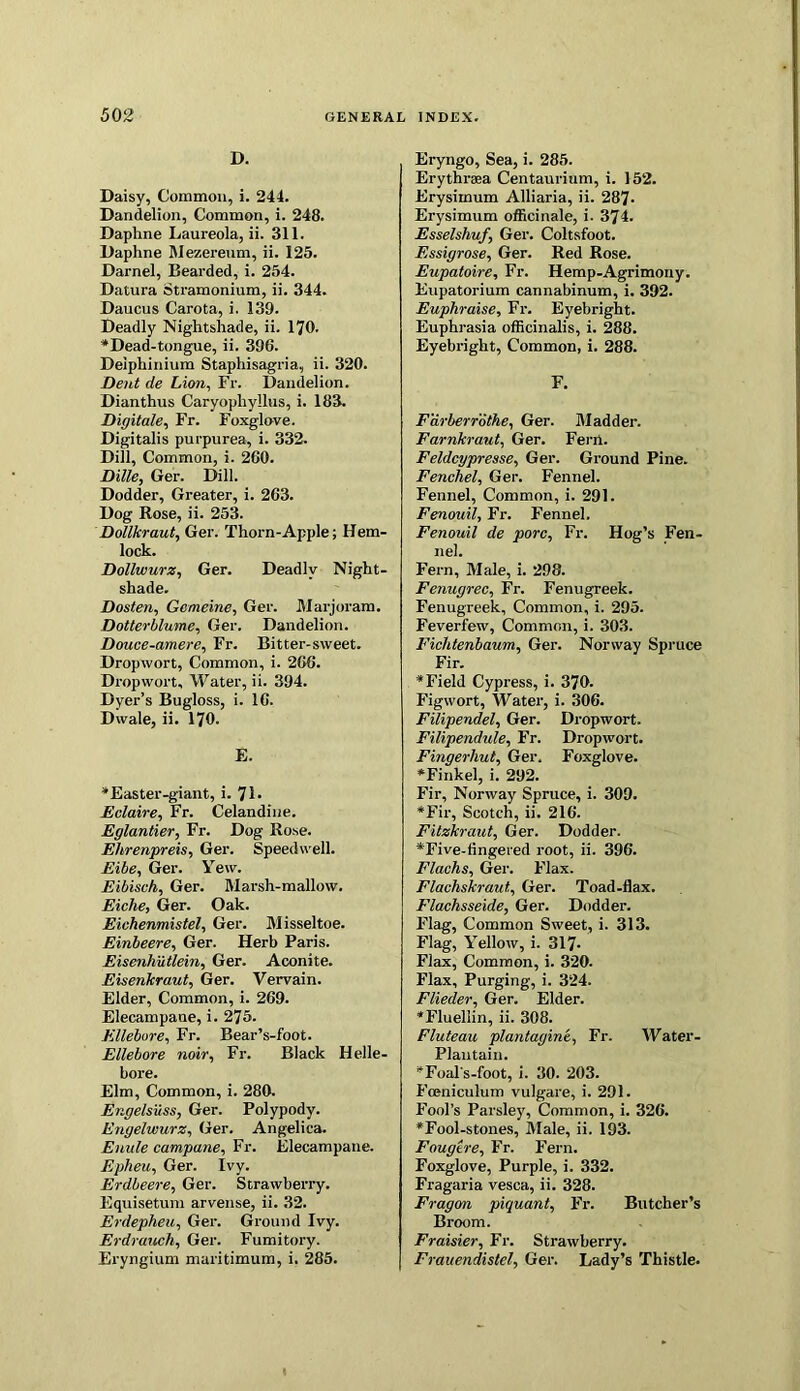 D. Daisy, Common, i. 244. Dandelion, Common, i. 248. Daphne Laureola, ii. 311. Daphne Mezereum, ii. 125. Darnel, Bearded, i. 254. Datura Stramonium, ii. 344. Daucus Carota, i. 139. Deadly Nightshade, ii. 170. * Dead-tongue, ii. 396. Delphinium Staphisagria, ii. 320. Dent de Lion, Fr. Dandelion. Dianthus Caryophyllus, i. 183. Digitate, Fr. Foxglove. Digitalis purpurea, i. 332. Dill, Common, i. 260. Dille, Ger. Dill. Dodder, Greater, i. 263. Dog Rose, ii. 253. Dollkraut, Ger. Thorn-Apple; Hem- lock. Dollwurz, Ger. Deadly Night- shade. Dosten, Gcmeine, Ger. Marjoram. Dotterblumc, Ger. Dandelion. Douce-amere, Fr. Bitter-sweet. Dropwort, Common, i. 266. Dropwort, Water, ii. 394. Dyer’s Bugloss, i. 16. Dwale, ii. 170. E. * Easter-giant, i. 71 • Eclaire, Fr. Celandine. Eglantier, Fr. Dog Rose. Ehrenpreis, Ger. Speedwell. Elbe, Ger. Yew. Eibisch, Ger. Marsh-mallow. Eiche, Ger. Oak. Eiehenmistel, Ger. Misseltoe. Einbeere, Ger. Herb Paris. Eisenhutlein, Ger. Aconite. Eisenkraut, Ger. Vervain. Elder, Common, i. 269. Elecampane, i. 275. Ellebure, Fr. Bear’s-foot. Ellebore noir, Fr. Black Helle- bore. Elm, Common, i. 280. Engelsiiss, Ger. Polypody. Engelwurz, Ger. Angelica. Enule campane, Fr. Elecampane. Epheu, Ger. Ivy. Erdbeere, Ger. Strawberry. Equisetum arvense, ii. 32. Erdepheu,, Ger. Ground Ivy. Erdrauch, Ger. Fumitory. Eryngium maritimum, i. 285. Eryngo, Sea, i. 285. Erythrsea Centaurium, i. 152. Erysimum Alliaria, ii. 287- Erysimum officinale, i. 374. Esselshuf, Ger. Coltsfoot. Essigrose, Ger. Red Rose. Eupatoire, Fr. Hemp-Agrimony. Eupatorium cannabinum, i. 392. Euphraise, Fr. Eyebright. Euphrasia officinalis, i. 288. Eyebright, Common, i. 288. F. Farberrothe, Ger. Madder. Farnkraut, Ger. Ferii. Feldcypresse, Ger. Ground Pine. Fenchel, Ger. Fennel. Fennel, Common, i. 291. Fenouil, Fr. Fennel. Fenouil de pore, Fr. Hog’s Fen- nel. Fern, Male, i. 298. Fenugrec, Fr. Fenugreek. Fenugreek, Common, i. 295. Feverfew, Common, i. 303. Fichtenbaum, Ger. Norway Spruce Fir. * Field Cypress, i. 370. Figwort, Water, i. 306. Filipendel, Ger. Dropwort. Filipendule, Fr. Dropwort. Fingerhut, Ger, Foxglove. *Finkel, i. 292. Fir, Norway Spruce, i. 309. *Fir, Scotch, ii. 216. Fitzkraut, Ger. Dodder. *Five-fingered root, ii. 396. Flachs, Ger. Flax. Flachskraut, Ger. Toad-flax. Flachsseide, Ger. Dodder. Flag, Common Sweet, i. 313. Flag, Yellow, i. 317- Flax, Common, i. 320. Flax, Purging, i. 324. Flieder, Ger. Elder. *Fluellin, ii. 308. Fluteau plantagine, Fr. Water- Plantain. *Foal's-foot, i. 30. 203. Fceniculum vulgare, i. 291. Fool’s Parsley, Common, i. 326. *Fool-stones, Male, ii. 193. Fougtre, Fr. Fern. Foxglove, Purple, i. 332. Fragaria vesca, ii. 328. Fragon piquant, Fr. Butcher’s Broom. Fraisier, Fr. Strawberry. Frauendistel, Ger. Lady’s Thistle.