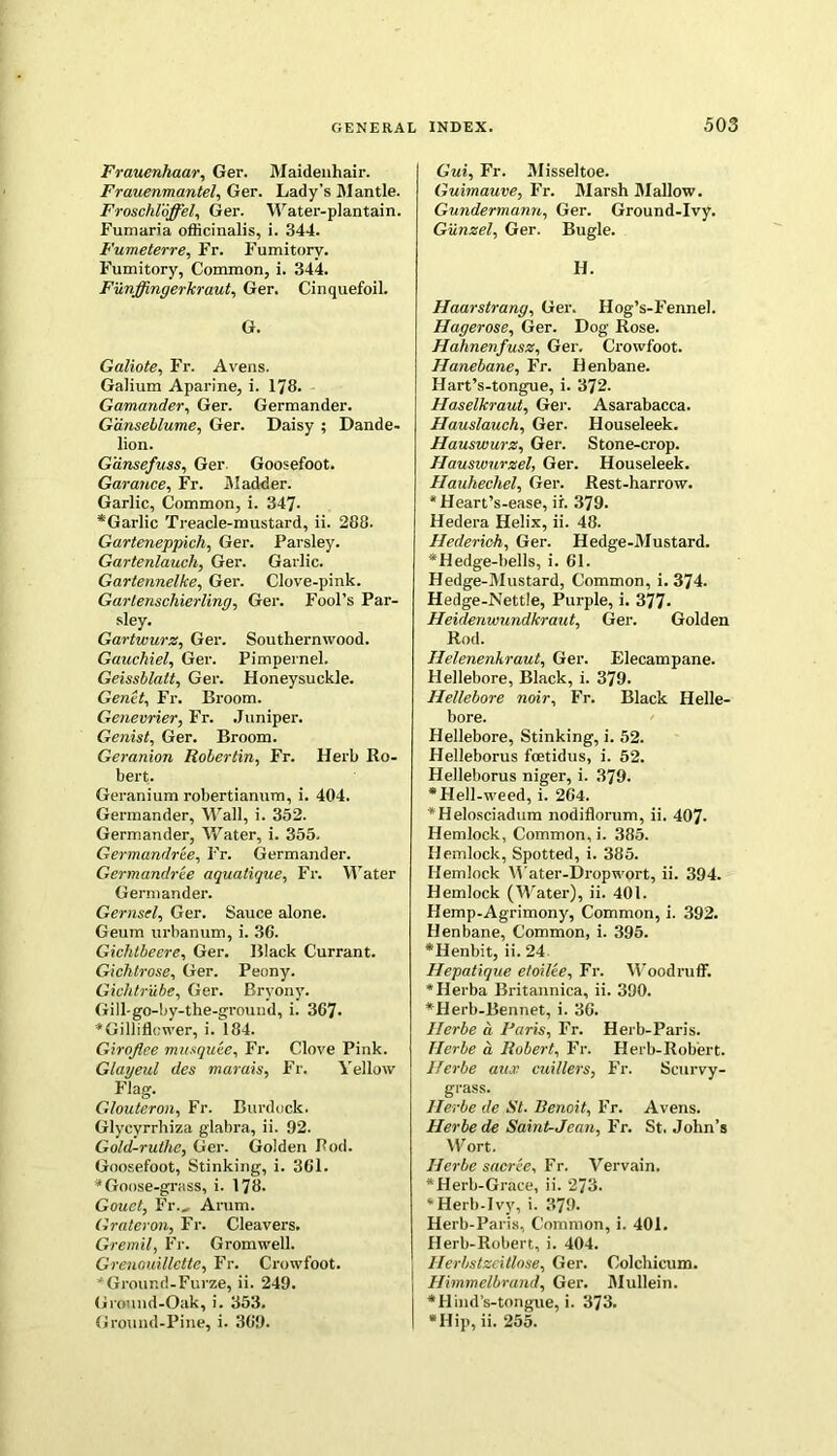 Frauenhaar, Ger. Maidenhair. Frauenmantel, Ger. Lady’s Mantle. Froschloffel, Ger. Water-plantain. Fumaria officinalis, i. 344. Fumeterre, Fr. Fumitory. Fumitory, Common, i. 344. Funffingerkraut, Ger. Cinquefoil. G. Galiote, Fr. Avens. Galium Aparine, i. 178. Gamander, Ger. Germander. G'dnseblume, Ger. Daisy ; Dande- lion. Gdnsefuss, Ger. Goosefoot. Garance, Fr. Madder. Garlic, Common, i. 347- *Garlic Treacle-mustard, ii. 288. Garteneppich, Ger. Parsley. Gartenlaucli, Ger. Garlic. Gartennelke, Ger. Clove-pink. Gartenschierling, Ger. Fool’s Par- sley. Gartwurz, Ger. Southernwood. Gauchiel, Ger. Pimpernel. Geissblatt, Ger. Honeysuckle. Genet, Fr. Broom. Genevrier, Fr. Juniper. Genist, Ger. Broom. Geranion Robertxn, Fr. Herb Ro- bert. Geranium robertianum, i. 404. Germander, Wall, i. 352. Germander, Water, i. 355. Germandree, Fr. Germander. Germandree aquatique, Fr. Water Germander. Gernsel, Ger. Sauce alone. Geum urbanum, i. 36. Giclitbeere, Ger. Black Currant. Gichtrose, Ger. Peony. Gichtrube, Ger. Bryony. Gill-go-by-the-ground, i. 367- *Gilliflcwer, i. 184. Girqflce mustquee, Fr. Clove Pink. Glayeul des marais, Fr. Yellow Flag. Glouteron, Fr. Burdock. Glycyrrhiza glabra, ii. 92. Gold-ruthe, Ger. Golden Pod. Goosefoot, Stinking, i. 361. * Goose-grass, i. 178. Gouet, Fr., Arum. Grateron, Fr. Cleavers. Gremil, Fr. Gromwell. Grenouillette, Fr. Crowfoot. * Ground-Furze, ii. 249. Ground-Oak, i. 353. Ground-Pine, i. 369. G'wi, Fr. Misseltoe. Guimauve, Fr. Marsh Mallow. Gundermann, Ger. Ground-Ivy. Gunzel, Ger. Bugle. H. Haarstrang, Ger. Hog’s-Fennel. Hagerose, Ger. Dog Rose. Hahnenfusz, Ger. Crowfoot. Hanebane, Fr. Henbane. Hart’s-tongue, i. 372. Haselkraut, Ger. Asarabacca. Hauslauch, Ger. Houseleek. Hauswurz, Ger. Stone-crop. Hauswurzel, Ger. Houseleek. Hauhechel, Ger. Rest-harrow. *Heart’s-ease, ir. 379- Hedera Helix, ii. 48. Hederich, Ger. Hedge-Mustard. *Hedge-bells, i. 61. Hedge-Mustard, Common, i. 374. Hedge-Nettle, Purple, i. 377- Heidenwundkraut, Ger. Golden Rod. Ilelenenhraut, Ger. Elecampane. Hellebore, Black, i. 379. Hellebore noir, Fr. Black Helle- bore. Hellebore, Stinking, i. 52. Helleborus fcetidus, i. 52. Helleborus niger, i. 379. *Hell-weed, i. 264. *Helosciadum nodiflorum, ii. 407- Hemlock, Common, i. 385. Hemlock, Spotted, i. 385. Hemlock Water-Dropwort, ii. 394. Hemlock (Water), ii. 401. Hemp-Agrimony, Common, i. 392. Henbane, Common, i. 395. *Henbit, ii. 24 Hepatique etoilee, Fr. Woodruff. *Herba Britannica, ii. 390. *Herb-Bennet, i. 36. Ilerbe a Paris, Fr. Herb-Paris. TIerbe a, Robert, Fr. Herb-Robiert. Herbe aitx cuillers, Fr. Scurvy- grass. Ilerbe de St. Benoit, Fr. Avens. Herbe de Saint-Jean, Fr. St. John’s Wort. Herbe sacree, Fr. Vervain. *Herb-Grace, ii. 273. * Herb-Ivy, i. 379. Herb-Paris, Common, i. 401. Herb-Robert, i. 404. Herbstzeitlose, Ger. Colchicum. Himmelbrand, Ger. Mullein. •Hind’s-tongue, i. 373. *Hip, ii. 255.