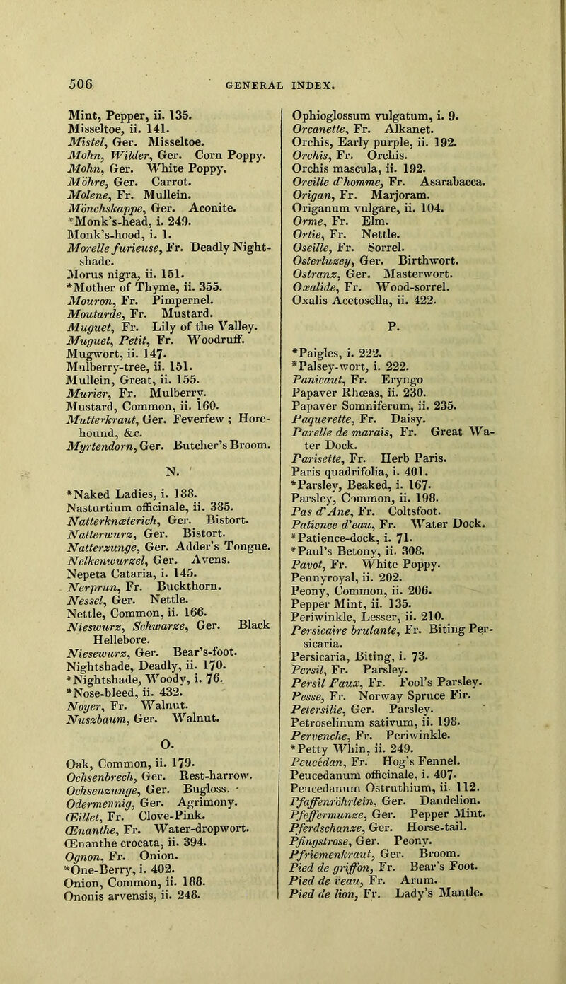 Mint, Pepper, ii. 135. Misseltoe, ii. 141. Mistel, Ger. Misseltoe. Mohn, Wilder, Ger. Corn Poppy. Mohn, Ger. White Poppy. Mohre, Ger. Carrot. Molene, Fr. Mullein. Mmchskappe, Ger. Aconite. *Monk’s-head, i. 249. Monk’s-hood, i. 1. Morelle furieuse, Fr. Deadly Night- shade. Morus nigra, ii. 151. *Mother of Thyme, ii. 355. Mouron, Fr. Pimpernel. Moutarde, Fr. Mustard. Muguet, Fr. Lily of the Valley. Muguet, Petit, Fr. Woodruff. Mugwort, ii. 147- Mulberry-tree, ii. 151. Mullein, Great, ii. 155. Murier, Fr. Mulberry. Mustard, Common, ii. 160. Mutter-kraut, Ger. Feverfew ; Ilore- hound, &c. Myrtendorn, Ger. Butcher’s Broom. N. *Naked Ladies, i. 188. Nasturtium officinale, ii. 385. Natterkneeterich, Ger. Bistort. Natterwurz, Ger. Bistort. Natterzunge, Ger. Adder’s Tongue. Nelkenwurzel, Ger. Avens. Nepeta Cataria, i. 145. Nerprun, Fr. Buckthorn. Nessel, Ger. Nettle. Nettle, Common, ii. 166. Nieswurz, Schwarze, Ger. Black Hellebore. Niesewurz, Ger. Bear’s-foot. Nightshade, Deadly, ii. 170. * Nightshade, Woody, i. 76- *Nose-bleed, ii. 432. Noyer, Fr. Walnut. Nuszbaum, Ger. Walnut. O. Oak, Common, ii. 179. Ochsenbrech, Ger. Rest-harrow. Ochsenzunge, Ger. Bugloss. • Odermennig, Ger. Agrimony. (Eillet, Fr. Clove-Pink. (Enanthe, Fr. Water-dropwort. ffinanthe crocata, ii. 394. Ognon, Fr. Onion. *One-Berry, i. 402. Onion, Common, ii. 188. Ononis arvensis, ii. 248. Ophioglossum vulgatum, i. 9. Orcanetle, Fr. Alkanet. Orchis, Early purple, ii. 192. Orchis, Fr. Orchis. Orchis mascula, ii. 192. Oreille d'homme, Fr. Asarabacca. Origan, Fr. Marjoram. Origanum vulgare, ii. 104. Orme, Fr. Elm. Ortie, Fr. Nettle. Oseille, Fr. Sorrel. Osterluzey, Ger. Birthwort. Ostranz, Ger, Masterwort. Oxalide, Fr. Wood-sorrel. Oxalis Acetosella, ii. 422. P. *Paigles, i. 222. *Palsey-wort, i. 222. Panicaut, Fr. Eryngo Papaver Rhceas, ii. 230. Papaver Somniferum, ii. 235. Paquerette, Fr. Daisy. Parelle de marais, Fr. Great Wa- ter Dock. Parisette, Fr. Herb Paris. Paris quadrifolia, i. 401. * Parsley, Beaked, i. 167- Parsley, Common, ii. 198. Pas d'Ane, Fr. Coltsfoot. Patience d'eau, Fr. Water Dock. * Patience-dock, i. 71- ♦Paul’s Betony, ii. 308. Pavot, Fr. White Poppy. Pennyroyal, ii. 202. Peony, Common, ii. 206. Pepper Mint, ii. 135. Periwinkle, Lesser, ii. 210. Persicaire brulante, Fr. Biting Per- sicaria. Persicaria, Biting, i. 73. Persil, Fr. Parsley. Persil Faux, Fr. Fool’s Parsley. Pesse, Fr. Norway Spruce Fir. Petersilie, Ger. Parsley. Petroselinum sativum, ii. 198. Pervenclie, Fr. Periwinkle. ♦Petty Whin, ii. 249. Peucedan, Fr. Hog’s Fennel. Peucedanum officinale, i. 407- Peucedanum Ostruthium, ii- 112. Pfaffenrohrlein, Ger. Dandelion. Pfeffermunze, Ger. Pepper Mint. Pferdschunze, Ger. Horse-tail. Pfingstrose, Ger. Peony. Pfriemenkraut, Ger. Broom. Pied de griffon, Fr. Bear's Foot. Pied de reau, Fr. Arum. Pied de lion, Fr. Lady’s Mantle.