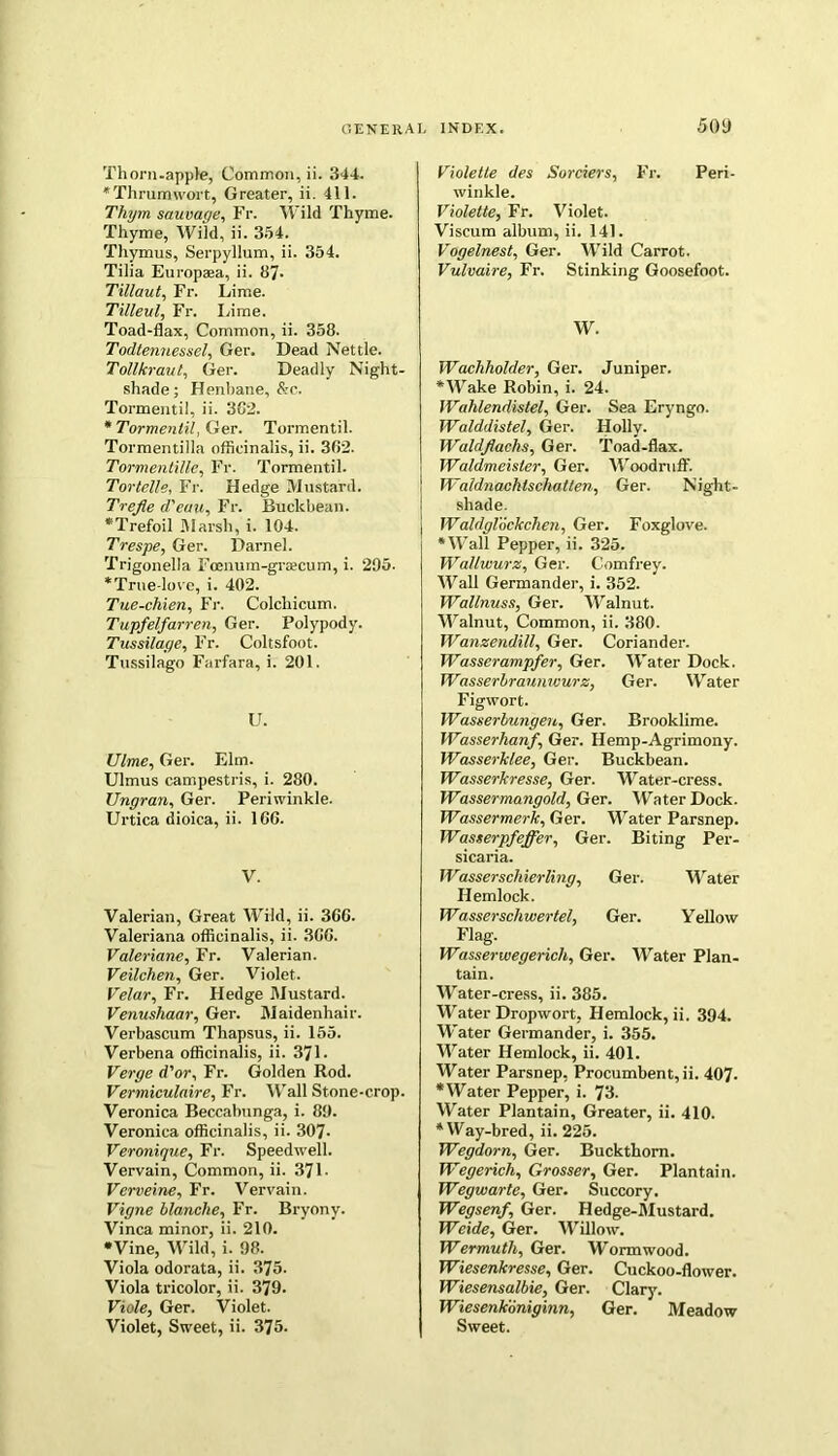 Thorn-apple, Common, ii. 344. * Thrum wort, Greater, ii. 411. Thym sauvage, Fr. Wild Thyme. Thyme, Wild, ii. 334. Thymus, Serpyllum, ii. 354. Tilia Europaea, ii. 87- Tillaut, Fr. Lime. Tilleul, Fr. Lime. Toad-flax, Common, ii. 358. Todtemiessel, Ger. Dead Nettle. Tollkraut, Ger. Deadly Night- shade; Henbane, &c. Tormentil, ii. 382. * Tormentil, Ger. Tormentil. Tormentilla officinalis, ii. 382. Tormentille, Fr. Tormentil. Tor telle, Fr. Hedge Mustard. Trefie d'euu, Fr. Buckbean. “Trefoil Marsh, i. 104. Trespe, Ger. Darnel. Trigonella Foenum-grsecum, i. 295. “True-love, i. 402. Tue-chien, Fr. Colchicum. Tupfe/farren, Ger. Polypody. Tussilage, Fr. Coltsfoot. Tussilago Farfara, i. 201. U. (7/me, Ger. Elm. Ulmus campestris, i. 280. Ungran, Ger. Periwinkle. Urtica dioica, ii. 166. V. Valerian, Great Wild, ii. 368. Valeriana officinalis, ii. 388. Valeriane, Fr. Valerian. Veilchen, Ger. Violet. Velar, Fr. Hedge Mustard. Venushaar, Ger. Maidenhair. Verbascum Tliapsus, ii. 155. Verbena officinalis, ii. 371 - Verge d'or, Fr. Golden Rod. Vermiculaire, Fr. Wall Stone-crop. Veronica Beceabunga, i. 89. Veronica officinalis, ii. 307- Veronique, Fr. Speedwell. Vervain, Common, ii. 371 • Verveine, Fr. Vervain. Vigne blanche, Fr. Bryony. Vinca minor, ii. 210. •Vine, Wild, i. 98. Viola odorata, ii. 375. Viola tricolor, ii. 379. Viole, Ger. Violet. Violet, Sweet, ii. 375. Violetle des Sorciers, Fr. Peri winkle. Violette, Fr. Violet. Viscum album, ii. 141. Vogelnest, Ger. Wild Carrot. Vulvaire, Fr. Stinking Goosefoot. W. Wachholder, Ger. Juniper. “Wake Robin, i. 24. Wdhlendistel, Ger. Sea Eryngo. Walddistel, Ger. Holly. Wuldjlachs, Ger. Toad-flax. Waldmeisler, Ger. Woodruff. Waldnachlschatten, Ger. Night- ! shade. \ WaldgKckchen, Ger. Foxglove. •Wall Pepper, ii. 325. Wallwurz, Ger. Comfrey. Wall Germander, i. 352. Wallnuss, Ger. Walnut. Walnut, Common, ii. 380. Wanzendill, Ger. Coriander. Wasserampfer, Ger. Water Dock. Wasserbraunicurz, Ger. Water Figwort. IVasserbungeu, Ger. Brooklime. Wasserhanf, Ger. Hemp-Agrimony. Wasserklee, Ger. Buckbean. Wasserkresse, Ger. Water-cress. Wassermangold, Ger. Water Dock. Wassermerk, Ger. Water Parsnep. Wasterpfeffer, Ger. Biting Per- sicaria. JVasserschierling, Ger. Water Hemlock. Wasserschwertel, Ger. Yellow Flag. Wasserwegerich, Ger. Water Plan- tain. Water-cress, ii. 385. Water Dropwort, Hemlock, ii. 394. Water Germander, i. 355. Water Hemlock, ii. 401. Water Parsnep, Procumbent, ii. 407- “Water Pepper, i. 73. Water Plantain, Greater, ii. 410. “Way-bred, ii. 225. Wegdorn, Ger. Buckthorn. Wegerich, Grosser, Ger. Plantain. Wegwarte, Ger. Succory. Wegsenf, Ger. Hedge-Mustard. Weide, Ger. AVillow. Wermuth, Ger. Wormwood. Wiesenkresse, Ger. Cuckoo-flower. Wiesensalbie, Ger. Clary. Wiesenkoniginn, Ger. Meadow Sweet.