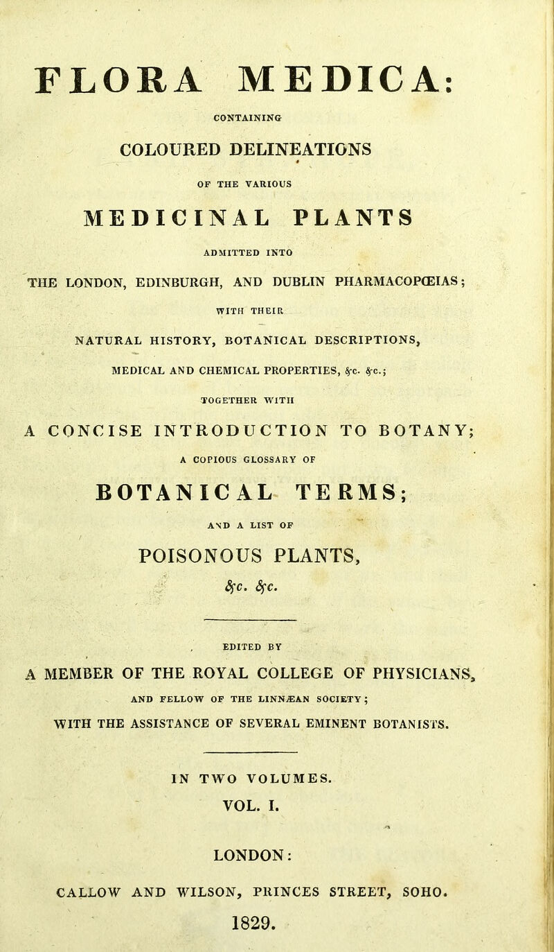 FLORA MEDICA: CONTAINING COLOURED DELINEATIONS OF THE VARIOUS MEDICINAL PLANTS ADMITTED INTO THE LONDON, EDINBURGH, AND DUBLIN PHARMACOPOEIAS; WITH THEIR NATURAL HISTORY, BOTANICAL DESCRIPTIONS, MEDICAL AND CHEMICAL PROPERTIES, SfC. ^c.; TOGETHER WITH A CONCISE INTRODUCTION TO BOTANY; A COPIOUS GLOSSARY OF BOTANICAL TERMS; AND A LIST OF POISONOUS PLANTS, fyc. Sfc. EDITED BY A MEMBER OF THE ROYAL COLLEGE OF PHYSICIANS, AND FELLOW OF THE LINNjEAN SOCIETY ; WITH THE ASSISTANCE OF SEVERAL EMINENT BOTANISTS. IN TWO VOLUMES. VOL. I. LONDON: CALLOW AND WILSON, PRINCES STREET, SOHO. 1829.