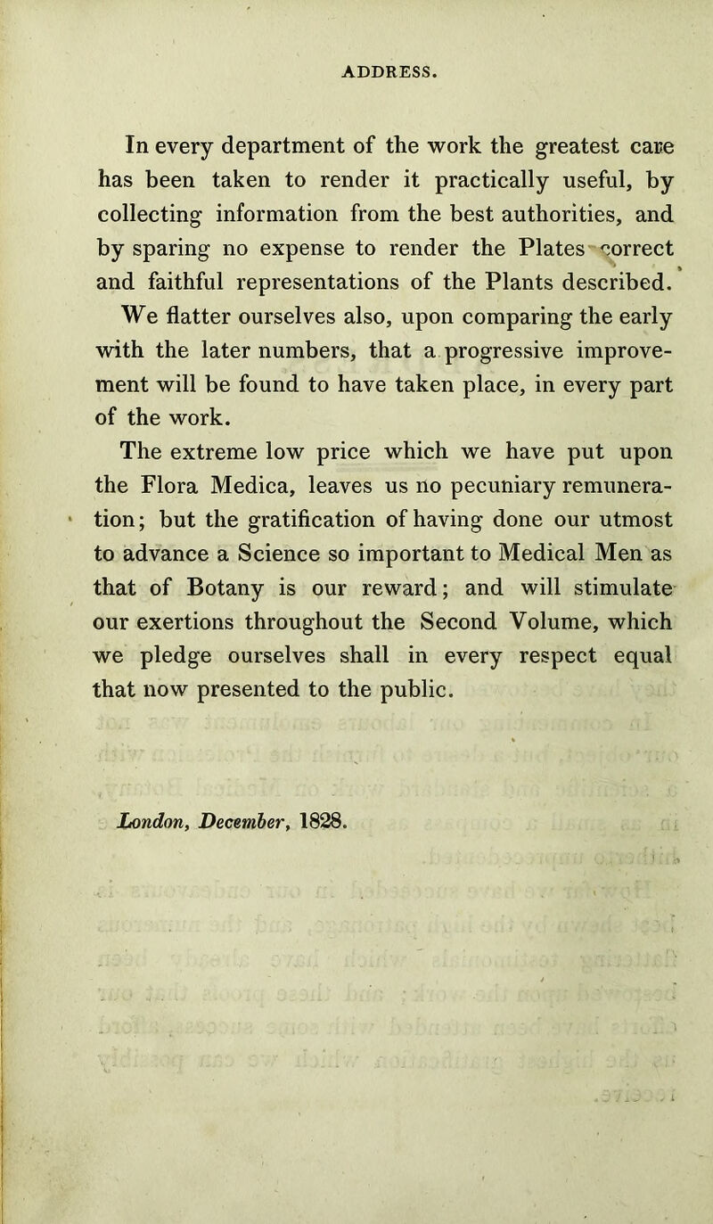 In every department of the work the greatest care has been taken to render it practically useful, by collecting information from the best authorities, and by sparing no expense to render the Plates correct and faithful representations of the Plants described. We flatter ourselves also, upon comparing the early with the later numbers, that a progressive improve- ment will be found to have taken place, in every part of the work. The extreme low price which we have put upon the Flora Medica, leaves us no pecuniary remunera- tion; but the gratification of having done our utmost to advance a Science so important to Medical Men as that of Botany is our reward; and will stimulate our exertions throughout the Second Volume, which we pledge ourselves shall in every respect equal that now presented to the public. London, December, 1828.