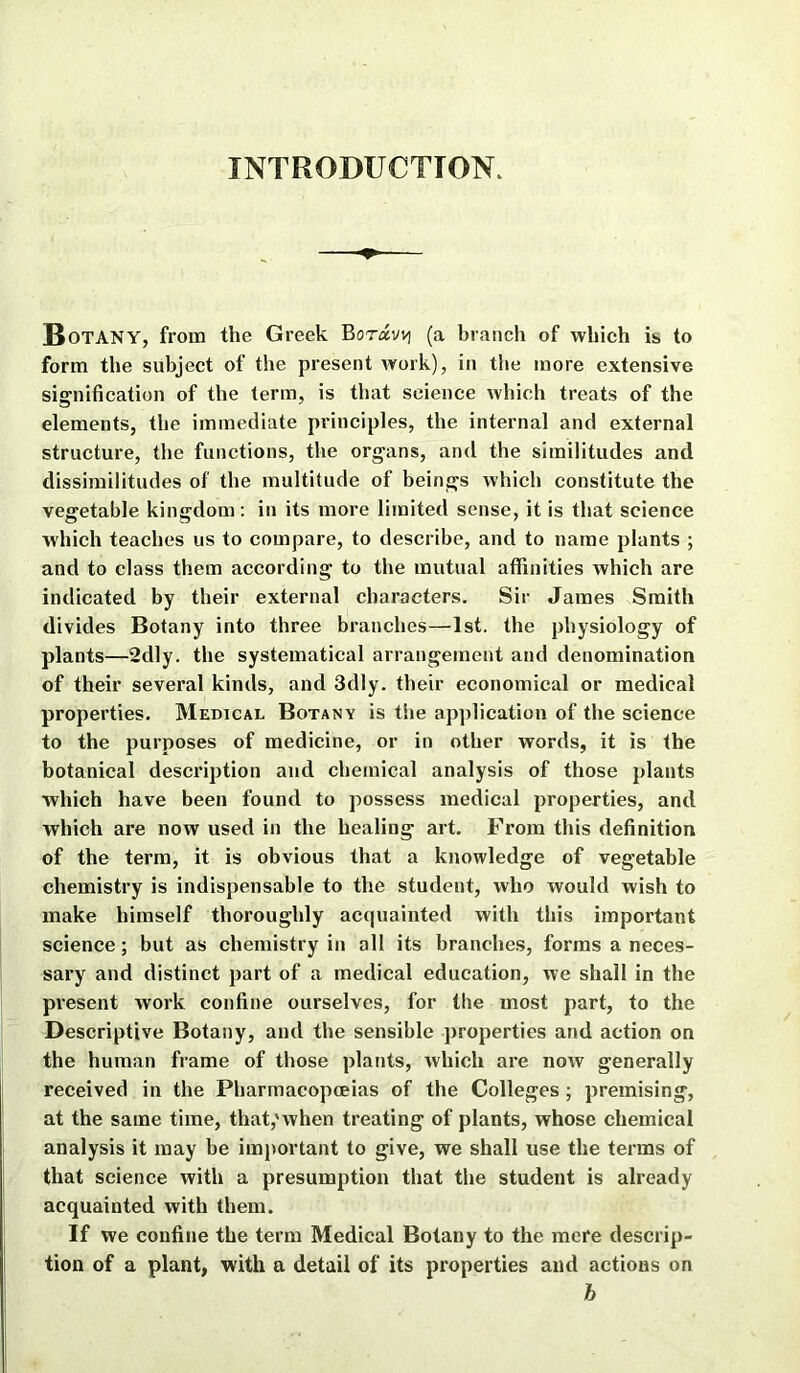 INTRODUCTION. Botany, from the Greek Boravv] (a branch of which is to form the subject of the present work), in the more extensive signification of the term, is that science which treats of the elements, the immediate principles, the internal and external structure, the functions, the organs, and the similitudes and dissimilitudes of the multitude of beings which constitute the vegetable kingdom : in its more limited sense, it is that science which teaches us to compare, to describe, and to name plants ; and to class them according to the mutual affinities which are indicated by their external characters. Sir James Smith divides Botany into three branches—1st. the physiology of plants—2dly. the systematical arrangement and denomination of their several kinds, and 3dly. their economical or medical properties. Medical Botany is the application of the science to the purposes of medicine, or in other words, it is the botanical description and chemical analysis of those plants which have been found to possess medical properties, and which are now used in the healing art. From this definition of the term, it is obvious that a knowledge of vegetable chemistry is indispensable to the student, who would wish to make himself thoroughly acquainted with this important science; but as chemistry in all its branches, forms a neces- sary and distinct part of a medical education, we shall in the present work confine ourselves, for the most part, to the Descriptive Botany, and the sensible properties and action on the human frame of those plants, which are now generally received in the Pharmacopceias of the Colleges ; premising, at the same time, that,'when treating of plants, whose chemical analysis it may be important to give, we shall use the terms of that science with a presumption that the student is already acquainted with them. If we confine the term Medical Botany to the mere descrip- tion of a plant, with a detail of its properties and actions on b