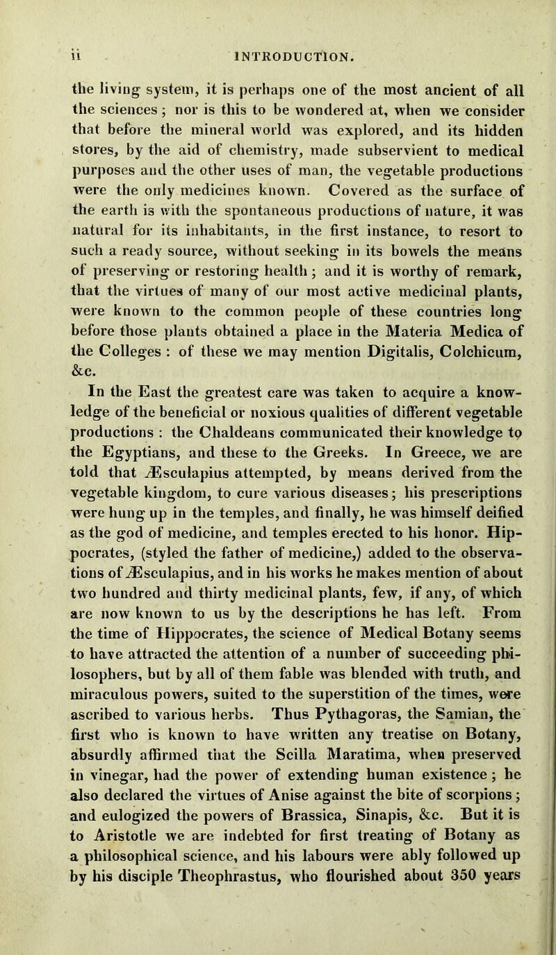 the living system, it is perhaps one of the most ancient of all the sciences ; nor is this to be wondered at, when we consider that before the mineral world was explored, and its hidden stores, by the aid of chemistry, made subservient to medical purposes and the other uses of man, the vegetable productions were the only medicines known. Covered as the surface of the earth is with the spontaneous productions of nature, it was natural for its inhabitants, in the first instance, to resort to such a ready source, without seeking in its bowels the means of preserving or restoring health; and it is worthy of remark, that the virtues of many of our most active medicinal plants, were known to the common people of these countries long before those plants obtained a place in the Materia Medica of the Colleges : of these we may mention Digitalis, Colchicum, &c. In the East the greatest care was taken to acquire a know- ledge of the beneficial or noxious qualities of different vegetable productions : the Chaldeans communicated their knowledge to the Egyptians, and these to the Greeks. In Greece, we are told that yEsculapius attempted, by means derived from the vegetable kingdom, to cure various diseases; his prescriptions were hung up in the temples, and finally, he was himself deified as the god of medicine, and temples erected to his honor. Hip- pocrates, (styled the father of medicine,) added to the observa- tions of yEsculapius, and in his works he makes mention of about two hundred and thirty medicinal plants, few, if any, of which are now known to us by the descriptions he has left. From the time of Hippocrates, the science of Medical Botany seems to have attracted the attention of a number of succeeding phi- losophers, but by all of them fable was blended with truth, and miraculous powers, suited to the superstition of the times, were ascribed to various herbs. Thus Pythagoras, the Samian, the first who is known to have written any treatise on Botany, absurdly affirmed that the Scilla Maratima, when preserved in vinegar, had the power of extending human existence ; he also declared the virtues of Anise against the bite of scorpions; and eulogized the powers of Brassica, Sinapis, &c. But it is to Aristotle we are indebted for first treating of Botany as a philosophical science, and his labours were ably followed up by his disciple Theophrastus, who flourished about 350 years