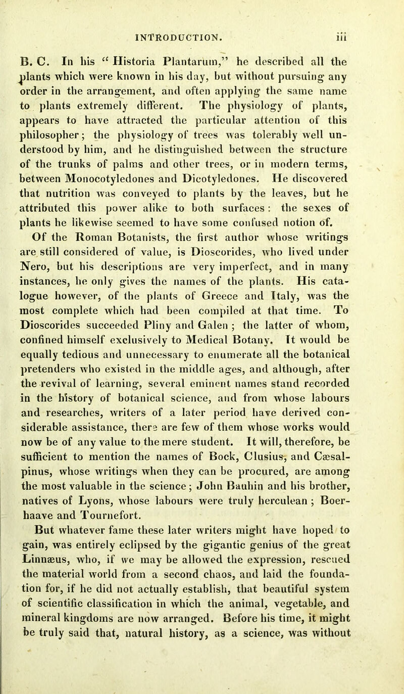 B. C. In his u Historia Plantarum,” he described all the plants which were known in his day, but without pursuing any order in the arrangement, and often applying the same name to plants extremely different. The physiology of plants, appears to have attracted the particular attention of this philosopher; the physiology of trees was tolerably well un- derstood by him, and he distinguished between the structure of the trunks of palms and other trees, or in modern terms, between Monocotyledones and Dicotyledones. He discovered that nutrition was conveyed to plants by the leaves, but he attributed this power alike to both surfaces : the sexes of plants he likewise seemed to have some confused notion of. Of the Roman Botanists, the first author whose writings are still considered of value, is Dioscorides, who lived under Nero, but his descriptions are very imperfect, and in many instances, he only gives the names of the plants. His cata- logue however, of the plants of Greece and Italy, was the most complete which had been compiled at that time. To Dioscorides succeeded Pliny and Galen ; the latter of whom, confined himself exclusively to Medical Botany. It would be equally tedious and unnecessary to enumerate all the botanical pretenders who existed in the middle ages, and although, after the revival of learning, several eminent names stand recorded in the history of botanical science, and from whose labours and researches, writers of a later period have derived con- siderable assistance, there are few of them whose works would now be of any value to the mere student. It will, therefore, be sufficient to mention the names of Bock, G'lusius, and Caesal- pinus, whose writings when they can be procured, are among the most valuable in the science; John Bauhin and his brother, natives of Lyons, whose labours were truly herculean ; Boer- haave and Tournefort. But whatever fame these later writers might have hoped to gain, was entirely eclipsed by the gigantic genius of the great Linnaeus, who, if we may be allowed the expression, rescued the material world from a second chaos, and laid the founda- tion for, if he did not actually establish, that beautiful system of scientific classification in which the animal, vegetable, and mineral kingdoms are now arranged. Before his time, it might be truly said that, natural history, as a science, was without