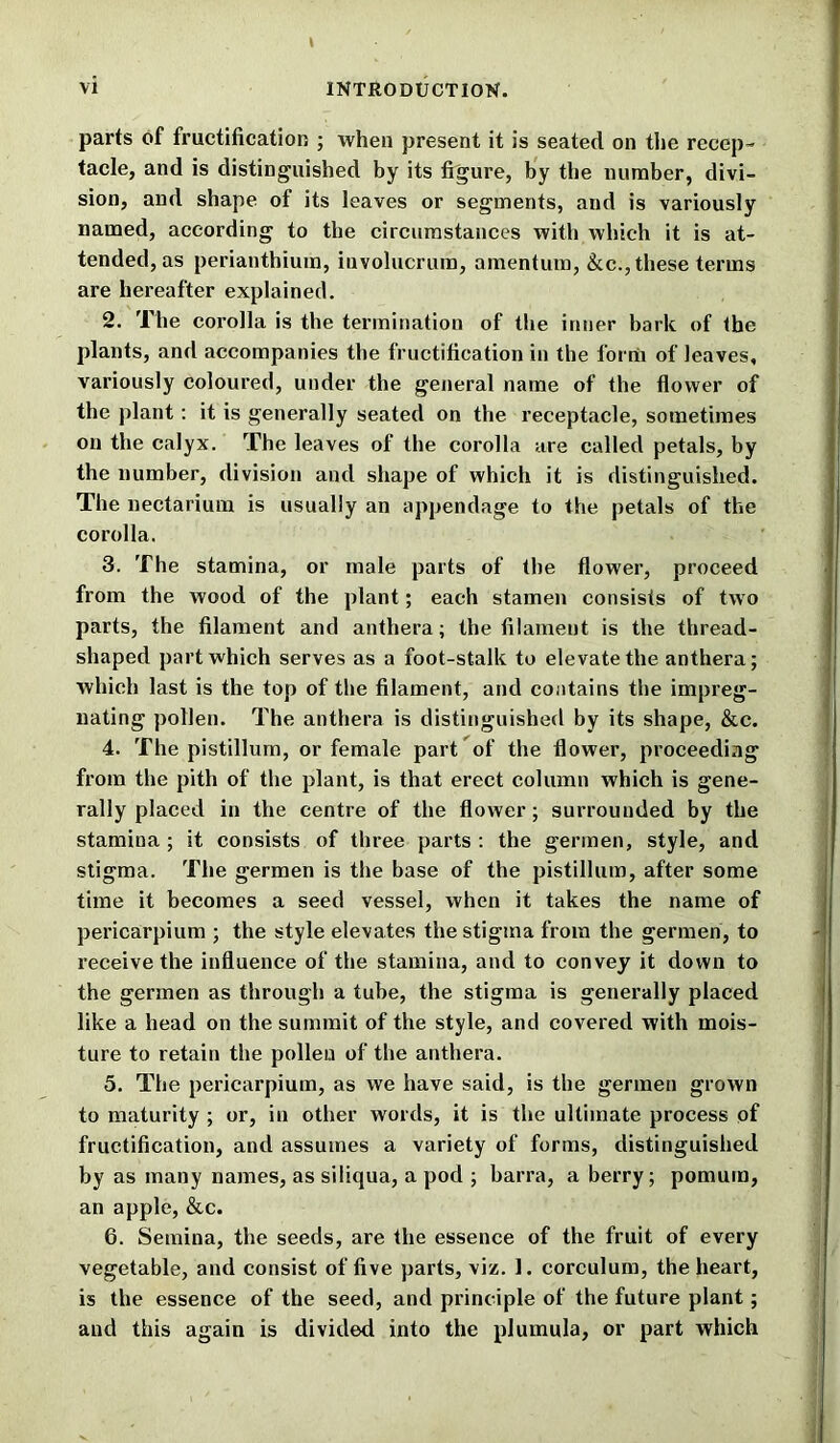 parts of fructification ; when present it is seated on the recep- tacle, and is distinguished by its figure, by the number, divi- sion, and shape of its leaves or segments, and is variously named, according to the circumstances with which it is at- tended, as perianthium, iuvolucrum, amentum, &c., these terms are hereafter explained. 2. The corolla is the termination of the inner bark of the plants, and accompanies tbe fructification in the form of leaves, variously coloured, under the general name of the flower of the plant: it is generally seated on the receptacle, sometimes on the calyx. The leaves of the corolla are called petals, by the number, division and shape of which it is distinguished. The nectarium is usually an appendage to the petals of the corolla. 3. The stamina, or male parts of the flower, proceed from the wood of the plant; each stamen consists of two parts, the filament and anthera; the filament is the thread- shaped part which serves as a foot-stalk to elevate the anthera; which last is the top of the filament, and contains the impreg- nating pollen. The anthera is distinguished by its shape, &c. 4. The pistillum, or female part of the flower, proceeding from the pith of the plant, is that erect column which is gene- rally placed in the centre of the flower; surrounded by the stamina ; it consists of three parts : the germen, style, and stigma. The germen is the base of the pistillum, after some time it becomes a seed vessel, when it takes the name of pericarpium ; the style elevates the stigma from the germen, to receive the influence of the stamina, and to convey it down to the germen as through a tube, the stigma is generally placed like a head on the summit of the style, and covered with mois- ture to retain the pollen of the anthera. 5. The pericarpium, as we have said, is the germen grown to maturity ; or, in other words, it is the ultimate process of fructification, and assumes a variety of forms, distinguished by as many names, as siliqua, a pod ; barra, a berry; pomum, an apple, &c. 6. Semina, the seeds, are the essence of the fruit of every vegetable, and consist of five parts, viz. 1. corculum, the heart, is the essence of the seed, and principle of the future plant; and this again is divided into the plumula, or part which