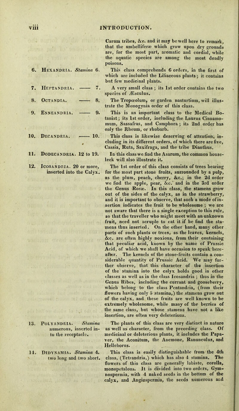 6. HeXANDRIA. Stamina 6. 7. Heptandria. 7. 8. Octandia. 8, 9. Enneandria. 9. 10. Decandria. 10. 11. Dodecandria. 12 to 19. 12. Icosandria. 20 or more, inserted into the Calyx. 13. PoLYANDRIA. Stamina numerous, inserted in- to the receptacle. 14. DlDYNAMIA. Stamina 4. two long and two short. Carum tribes, &e. and it may be well here to remark, that the umbelliferae which grow upon dry grounds are, for the most part, aromatic and cordial, while the aquatic species are among the most deadly poisons. This class comprehends 6 orders, in the first of which are included the Liliaceous plauts; it contains but few medicinal plants. A very small class ; its 1st order contains the two species of iEsculus. The Tropceolum, or garden nasturtium, will illus- trate the Monogynia order of this class. This is an important class to the Medical Bo- tanist ; its 1st order, including the Laurus Cinnamo- mum, Sassafras, and Camphora ; its 2nd order has only the Rheum, or rhubarb. This class is likewise deserving of attention, in- cluding in its different orders, of which there are five, Cassia, Ruta, Saxifraga, and the tribe Dianthus. In this class we find the Asarum, the common house- leek will also illustrate it. The 1st order of this class consists of trees bearing for the most part stone fruits,, surrounded by a pulp, as the plum, peach, cherry, &c.; in the 2d order we find the apple, pear, &c. and in the 3rd order the Genus Rosae. In this class, the stamens grow out of the sides of the calyx, as in the strawberry, and it is important to observe, that such a mode ofin- sertion indicates the fruit to be wholesome ; we are not aware that there is a single exception to this rule, so that the traveller who might meet with an unknown fruit, need not scruple to eat it if he find the sta- mens thus inserted. On the other hand, many other parts of such plants or trees, as the leaves, kernels, &c. are often highly noxious, from their containing that peculiar acid, known by the name of Prussic Acid, of which we shall have occasion to speak here- after. The kernels of the stone-fruits contaiu a con- siderable quantity of Prussic Acid. We may fur- ther observe, that this character of the insertion of the stamina into the calyx holds good in other classes as well as in the class Icosandria ; thus in the Genus Ribes, including the currant and gooseberry, which belong to the class Pentandria, (from their flowers having only 5 stamina,) the stamens grow out of the calyx, and these fruits are well known to be extremely wholesome, while many of the berries of the same class, but whose stamens have not a like insertion, are often very deleterious. The plants of this class are very distinct in nature as well as character, from the preceding class. Of medicinal or deleterious plants, it includes the Papa- ver, the Aconitum, the Anemone, Ranunculus, and Helleborus. This class is easily distinguishable from the 4th class, (Tetrandria,) which has also 4 stamina. The flowers of this class are generally labiate, corolla, monopetalous. It is divided into two orders, Gym- nospermia, with 4 naked seeds in the bottom of the calyx, and Angiospermia, the seeds numerous ar,d