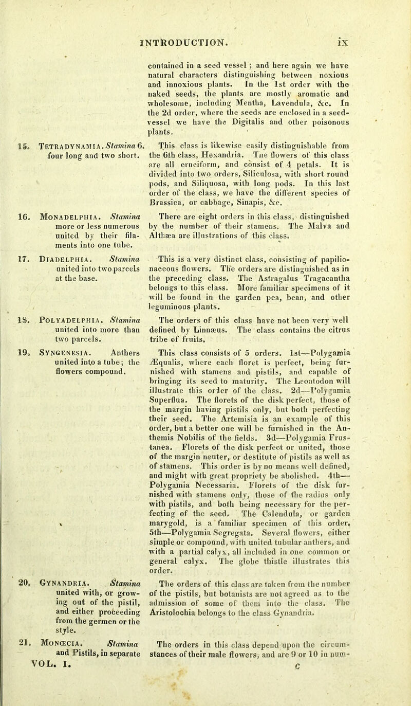 contained in a seed vessel ; and here again we iiave natural characters distinguishing between noxious and innoxious plants. In the 1st order with the naked seeds, the plants are mostly aromatic and wholesome, including Mentha, Lavendula, &c. In the 2d order, where the seeds are enclosed in a seed- vessel we have the Digitalis and other poisonous plants. 15. TeTRA DY NAM IA. Stamina 6. This class is likewise easily distinguishable from four long and two short, the 6th class, Hexandria. Tue (lowers of this class are all cruciform, and consist of 4 petals. It is divided into two orders, Siliculosa, with short round pods, and Siliquosa, with long pods. In this last order of the class, we have the different species of Drassica, or cabbage, Sinapis, &c. 16. MoNADELPHIA. Stamina There are eight orders in this class, distinguished more or less numerous by the number of their stamens. The Malva and united by their fda- Althaea are illustrations of this class, ments into one tube. 17. Diadelphia. Stamina This is a very distinct class, consisting of papilio- unitedinto twoparcels naceous flowers. The orders are distinguished as in at the base. the preceding class. The Astragalus Tragacantha belongs to this class. More familiar specimens of it will be found in the garden pea, bean, and other leguminous plants. IS. PolYadelphia. Stamina The orders of this class have not been very well united into more than defined by Linnmus. The class contains the citrus two parcels. tribe of fruits. 19. Syngenesia. Anthers This class consists of 5 orders. 1st—Polygamia united info a tube; the /Equalis, where each floret is perfect, being fur- flowers compound. nished with stamens and pistils, and capable of bringing its seed to maturity. The Leontodon will illustrate this order of the class. 2d—Polygamia Superflua. The florets of the disk perfect, those of the margin having pistils only, but both perfecting their seed. The Artemisia is an example of this order, but a better one will be furnished in the An- themis Nobilis of the fields. 3d—Polygamia Frus- tanea. Florets of the disk perfect or united, those of the margin neuter, or destitute of pistils as well as of stamens. This order is by no means well defined, and might with great propriety be abolished. 4th— Polygamia Necessaria. Florets of the disk fur- nished with stamens only, those of the radius only with pistils, and both being necessary for the per- fecting of the seed. The Calendula, or garden , inarygold, is a familiar specimen of this order. 5th—Polygamia Segregata. Several flowers, either simple or compound, with united tubular anthers, and with a partial calyx, all included in one common or general calyx. The globe thistle illustrates this order. 20. Gynandria. Stamina The orders of this class are taken from the number united with, or grow- of the pistils, but botanists are not agreed as to the ing out of the pistil, admission of some of them into the class. The and either proceeding Aristolochia belongs to the class Gynandria. from the germen or the style. 21. MoNtEClA. Stamina The orders in this class depend upon the cireum- and Pistils, in separate stances of their male flowers, and are 9 or 10 in num- VOL. I. c