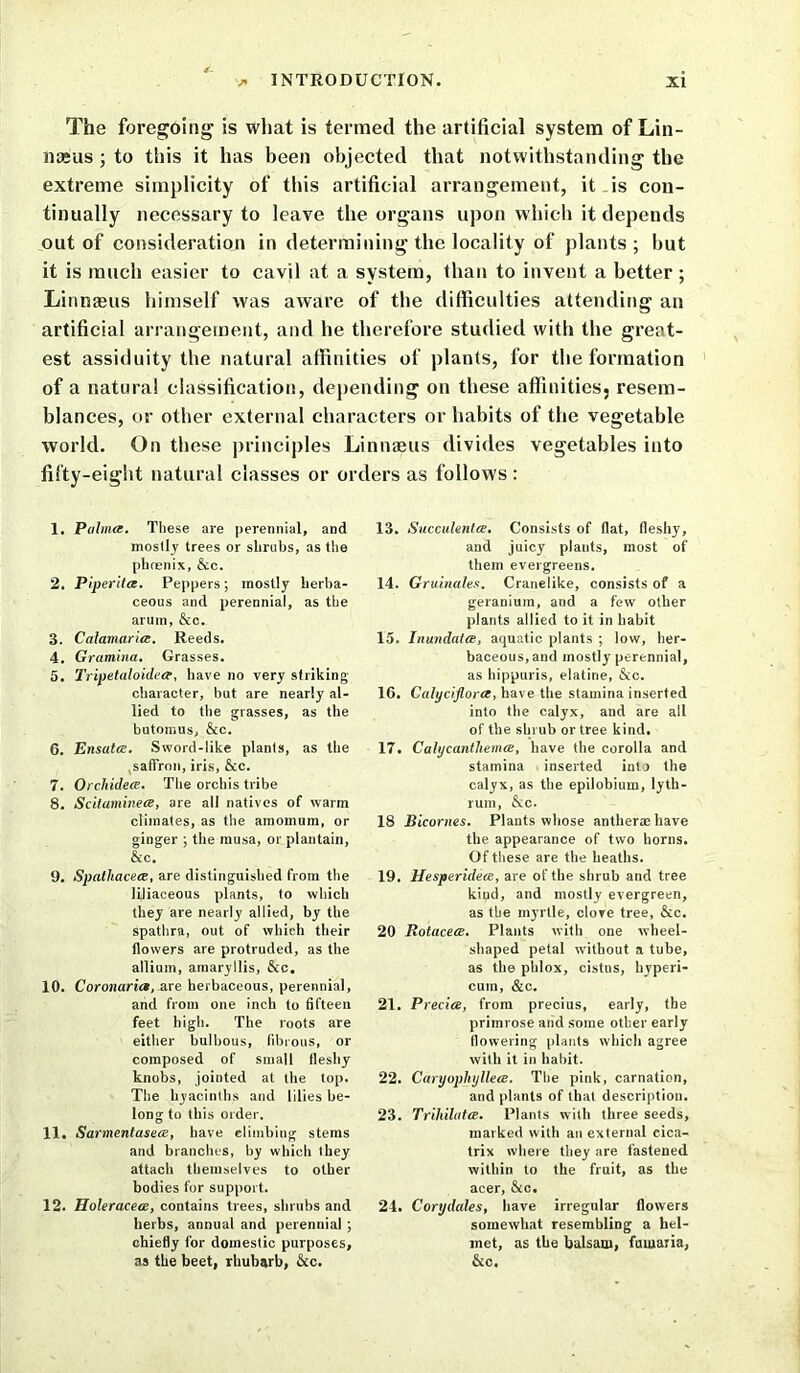The foregoing is what is termed the artificial system of Lin- naeus ; to this it has been objected that notwithstanding the extreme simplicity of this artificial arrangement, it is con- tinually necessary to leave the organs upon which it depends out of consideration in determining the locality of plants; hut it is much easier to cavil at a system, than to invent a better ; Linnaeus himself was aware of the difficulties attending an artificial arrangement, and he therefore studied with the great- est assiduity the natural affinities of plants, for the formation of a natural classification, depending on these affinities, resem- blances, or other external characters or habits of the vegetable world. On these principles Linnaeus divides vegetables into fifty-eight natural classes or orders as follows : 1. Palma. These are perennial, and mostly trees or shrubs, as the phoenix, &c. 2. Piperita. Peppers; mostly herba- ceous and perennial, as the arum, &c. 3. Calamctria. Reeds. 4. Gramina. Grasses. 5. 2'ripetaloidea, have no very striking character, but are nearly al- lied to the grasses, as the butomus, &c. 6. Ensata. Sword-like plants, as the saffron, iris, &c. 7. Orchidea. The orchis tribe 8. Scitaminea, are all natives of warm climates, as the amomum, or ginger ; the rausa, or plantain, &c. 9. Spatliacea, are distinguished from the liliaceous plants, to which they are nearly allied, by the spathra, out of which their flowers are protruded, as the allium, amaryllis, &c. 10. Coronctria, are herbaceous, perennial, and from one inch to fifteen feet high. The roots are either bulbous, fibrous, or composed of small fleshy knobs, jointed at the top. The hyacinths and lilies be- long to this order. 11. Sarmentasea, have climbing stems and branches, by which they attach themselves to other bodies for support. 12. Holeracea, contains trees, shrubs and herbs, annual and perennial ; chiefly for domestic purposes, as the beet, rhubarb, &c. 13. Succulenta. Consists of flat, fleshy, and juicy plants, most of them evergreens. 14. Gruinales. Cranelike, consists of a geranium, and a few other plants allied to it in habit 15. Inundata, aquatic plants ; low, her- baceous, and mostly perennial, as hippuris, elatine, &c. 16. Calyciflora, have the stamina inserted into the calyx, and are all of the shrub or tree kind. 17. Calycantliema, have the corolla and stamina inserted into the calyx, as the epilobium, lyth- rum, &c. 18 Bicornes. Plants whose antheraehave the appearance of two horns. Of these are the heaths. 19. Hesperidea, are of the shrub and tree kind, and mostly evergreen, as the myrtle, clove tree, &c. 20 Rotacea. Plants with one wheel- shaped petal without a tube, as the phlox, cistns, hyperi- cum, &c. 21. Precia, from precius, early, the primrose and some other early flowering plants which agree with it in habit. 22. Caryophyllea. The pink, carnation, and plants of that description. 23. Trihilata. Plants with three seeds, marked with an external cica- trix where they are fastened within to the fruit, as the acer, &c. 24. Corydales, have irregular flowers somewhat resembling a hel- met, as the balsam, fumaria, &c.