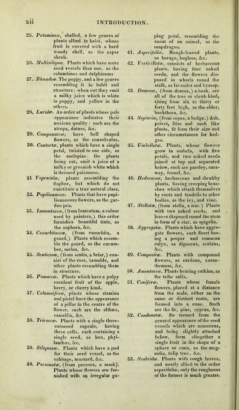 25. Putaminea, shelled, a few genera of plants allied in habit, whose fruit is covered with a hard woody shell, as the caper shrub. 20. Multisiliquce. Plants which have more seed vessels than one, as the columbines and delphinums 27. Rhceadeee. The poppy, and a few genera resembling it in habit and structure: when cut they emit a milky juice which is white in poppy, and yellow in the others. 28. Luridce. An order of plants whose pale appearance indicates their noxious quality : such are the atropa, datura, &c. 29. CampanacecE, have bell shaped flowers, as the convolvulus. 30. Contortce, plants which have a single petal, twisted to one side, as the asclepias: the plants being cut, emit a juice of a milky or greenish white which is deemed poisonous. 31 Vepreculm, plants resembling the daphne, but which do not constitute a true natural class. 32. Papilionacea. Plants that have papi- lionaceous flowers, as the gar- den pea. 33. Lomentaceee, (from lomentum, a colour used by painters,) this order furnishes beautiful tints, as the sophora, &c. 34. Cucurbitacea, (from cucurbita, a gourd,) Plants which resem- ble the gourd, as the cucum- ber, melon, &c. 35. Senticosoe, (from sends, a briar,) con- sist of the rose, bramble, and other jrlants resembling them in structure. 36. Pomacece. Plants which have a pulpy esculent frnit of the apple, berry, or cherry kind. 37. Columniferee, plants whose stamina and pistel have the appearance of a pillar in the centre of the flower, such are the althaea, camellia, &c. 38. Tricocca. Plants with a single three- cornered capsule, having three cells, each containing a single seed, as box, phyl- laulhus, &c. 39. SiliquostE. Plants which have a pod for their seed vessel, as the cabbage, mustard, &c. 40. PersonaicB, (from persona, a mask). Plants whose flowers are fur- nished with an irregular ga- ping petal, resembling the snout of an animal, as the snapdragon. 41. Asperifolire. Rough-leaved plants, as borage, bugloss, &c. 42. VerticillatcB, consists of herbaceous plants, having four naked seeds, and the flowers dis- posed in whorls round the stalk, as lavender and hyssop. 43. Dttmosce, (from dumus,) a bush, are all of the tree or shrub kind, rising from six to thirty or forty feet high, as the elder, buckthorn, &c. 44. Sepiaria, (from sepes, a hedge.) Ash, privet, lilac and such like plants, fit from their size and other circumstances for hed- ges. 45. UmbellatcB. Plants, whose flowers grow in umbels, with five petals, and two naked seeds joined at top and separated below, such are parsley, cara- way, fennel, &c. 4G. Hederacets, herbaceous and shrubby plants, having creeping bran- ches which attach themselves by roots and tendrils to other bodies, as the ivy, and vine. 47. StellatCB, (from Stella, a star.) Plants with two naked seeds, and leaves disposed round the stem in form of a star, as spigelia. 48. Aggregates. Plants which have aggre- gate flowers, each floret hav- ing a proper and common calyx, as dipsacus, scabius, &c. 49. Composite. Plants with compound flowers, as carduus, xeran- themuin, &c. 50. Amentacem. Plants bearing catkins, as the tribe salix. 51. Conifera. Plants whose female flowers, placed at a distance from the male, either on the same or distinct roots, are formed into a cone. Such are the fir, pine, Cyprus, &c. 52. Coadunalce. So termed from the general appearance of the seed vessels which are numerous, and being slightly attached below, form altogether a single fruit in the shape of a sphere or cone, as the mag- nolia, tulip tree. &c. 53. Scabridce. Plants with rough leaves, and nearly allied to the order asperifolia?, only the roughness of the former is much greater.