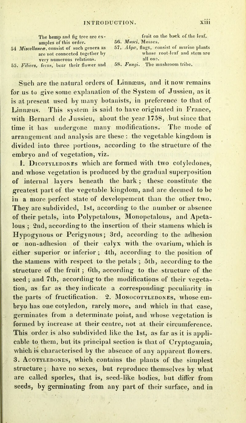 Tlie hemp and fig tree are ex- amples of this order. 54 Miscellanea, consist of such genera as are not connected together by very numerous relations. 55. Filices, ferns, bear their flower and fruit on the back of the leaf. 56. Musci. Mosses. 57. Alga, flags, consist of marine plants whose root-leaf and stem are all one. 58. Fungi. The mushroom tribe. Such are the natural orders of Linnauis, and it now remains for us to give some explanation of the System of Jussieu, as it is at present used by many botanists, in preference to that of Linnaeus. This system is said to have originated in France, with Bernard de Jussieu, about the year 1758, but since that time it has undergone many modifications. The mode of arrangement and analysis are these : the vegetable kingdom is divided into three portions, according to the structure of the embryo and of vegetation, viz. 1. Dicotyledones which are formed with two cotyledones, and whose vegetation is produced by the gradual superposition of internal layers beneath the bark ; these constitute the greatest part of the vegetable kingdom, and are deemed to be in a more perfect state of developement than the other two. They are subdivided, 1st, according to the number or absence of their petals, into Polypetalous, Monopetalous, and Apeta- lous ; 2nd, according to the insertion of their stamens which is Hypogynous or Perigynous; 3rd, according to the adhesion or non-adhesion of their calyx with the ovarium, which is either superior or inferior ; 4th, according to the position of the stamens with respect to the petals ; 5th, according to the structure of the fruit ; 6th, according to the structure of the seed; and 7th, according to the modifications of their vegeta- tion, as far as they indicate a corresponding peculiarity in the parts of fructification. 2. Monocotyledon es, whose em- bryo has one cotyledon, rarely more, and which in that case, germinates from a determinate point, and whose vegetation is formed by increase at their centre, not at their circumference. This order is also subdivided like the 1st, as far as it is appli- cable to them, but its principal section is that of Cryptogamia, which is characterised by the absence of any apparent flowers. 3. Acotyledones, which contains the plants of the simplest structure ; have no sexes, but reproduce themselves by what are called sporles, that is, seed-like bodies, but differ from seeds, by germinating from any part of their surface, and in