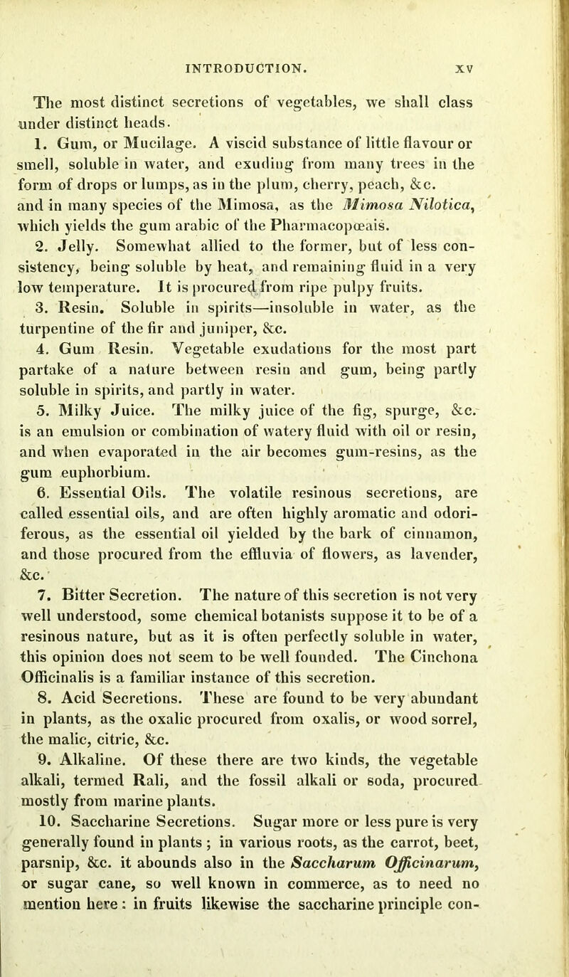 The most distinct secretions of vegetables, we shall class under distinct heads. 1. Gum, or Mucilage. A viscid substance of little flavour or smell, soluble in water, and exuding from many trees in the form of drops or lumps, as in the plum, cherry, peach, &c. and in many species of the Mimosa, as the Mimosa Nilotica, which yields the gum arabic of the Pharmacopceais. 2. Jelly. Somewhat allied to the former, but of less con- sistency, being soluble by heat, and remaining fluid in a very low temperature. It is procured from ripe pulpy fruits. 3. Resin. Soluble in spirits—insoluble in water, as the turpentine of the fir and juniper, &c. 4. Gum Resin. Vegetable exudations for the most part partake of a nature between resin and gum, being partly soluble in spirits, and partly in water. 5. Milky Juice. The milky juice of the fig, spurge, &c. is an emulsion or combination of watery fluid with oil or resin, and when evaporated in the air becomes gum-resins, as the gum euphorbium. 6. Essential Oils. The volatile resinous secretions, are called essential oils, and are often highly aromatic and odori- ferous, as the essential oil yielded by the bark of cinnamon, and those procured from the effluvia of flowers, as lavender, &c. 7. Bitter Secretion. The nature of this secretion is not very well understood, some chemical botanists suppose it to be of a resinous nature, but as it is often perfectly soluble in water, this opinion does not seem to be well founded. The Cinchona Officinalis is a familiar instauce of this secretion. 8. Acid Secretions. These are found to be very abundant in plants, as the oxalic procured from oxalis, or wood sorrel, the malic, citric, &c. 9. Alkaline. Of these there are two kinds, the vegetable alkali, termed Rali, and the fossil alkali or soda, procured mostly from marine plants. 10. Saccharine Secretions. Sugar more or less pure is very generally found in plants ; in various roots, as the carrot, beet, parsnip, &c. it abounds also in the Saccharum Officinarum, or sugar cane, so well known in commerce, as to need no mention here: in fruits likewise the saccharine principle con-