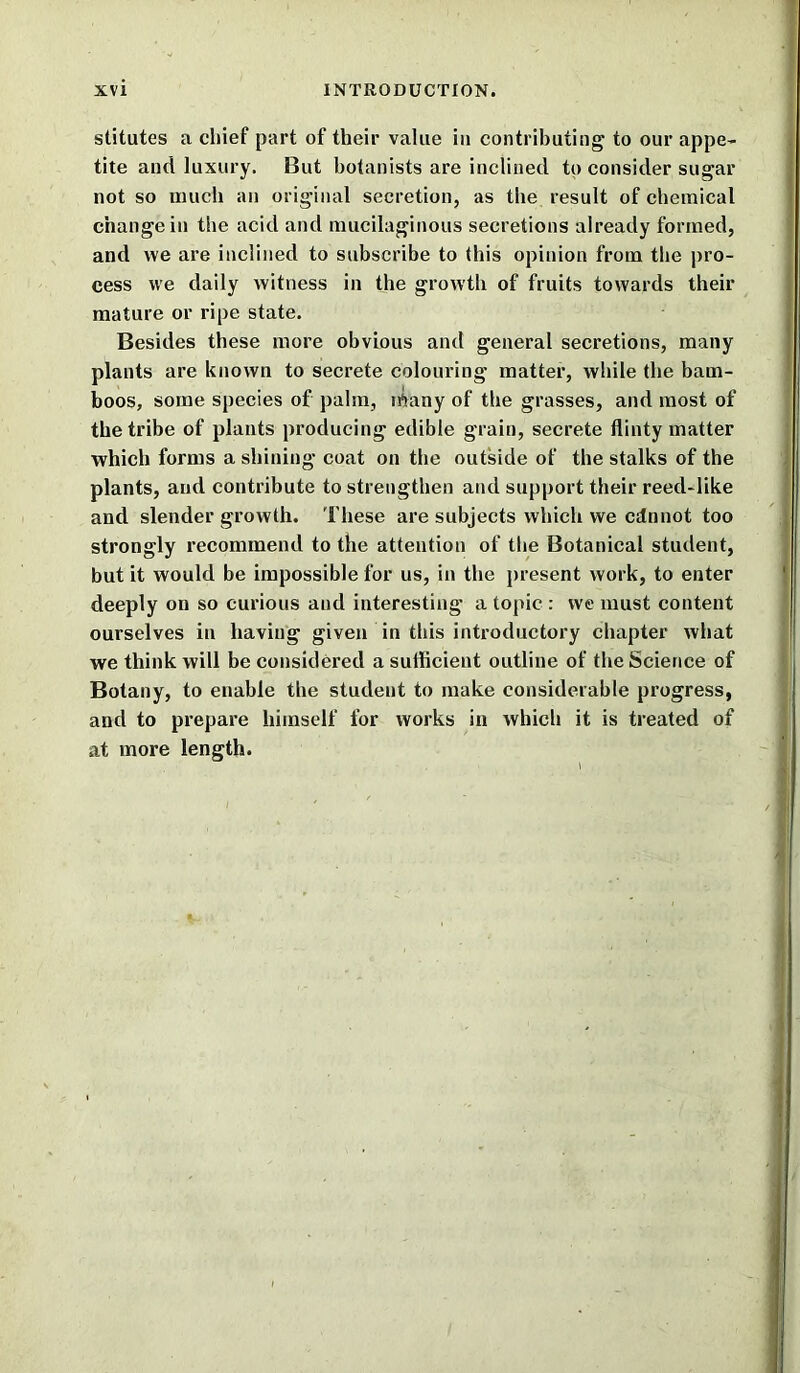 stitutes a chief part of their value in contributing to our appe- tite and luxury. But botanists are inclined to consider sugar not so much an original secretion, as the result of chemical change in the acid and mucilaginous secretions already formed, and we are inclined to subscribe to this opinion from, the pro- cess we daily witness in the growth of fruits towards their mature or ripe state. Besides these more obvious and general secretions, many plants are known to secrete colouring matter, while the bam- boos, some species of palm, irtany of the grasses, and most of the tribe of plants producing edible grain, secrete flinty matter which forms a shining coat on the outside of the stalks of the plants, and contribute to strengthen and support their reed-like and slender growth. These are subjects which we cdnnot too strongly recommend to the attention of the Botanical student, but it would be impossible for us, in the present work, to enter deeply on so curious and interesting a topic : we must content ourselves in having given in this introductory chapter what we think will be considered a sufficient outline of the Science of Botany, to enable the student to make considerable progress, and to prepare himself for works in which it is treated of at more length.