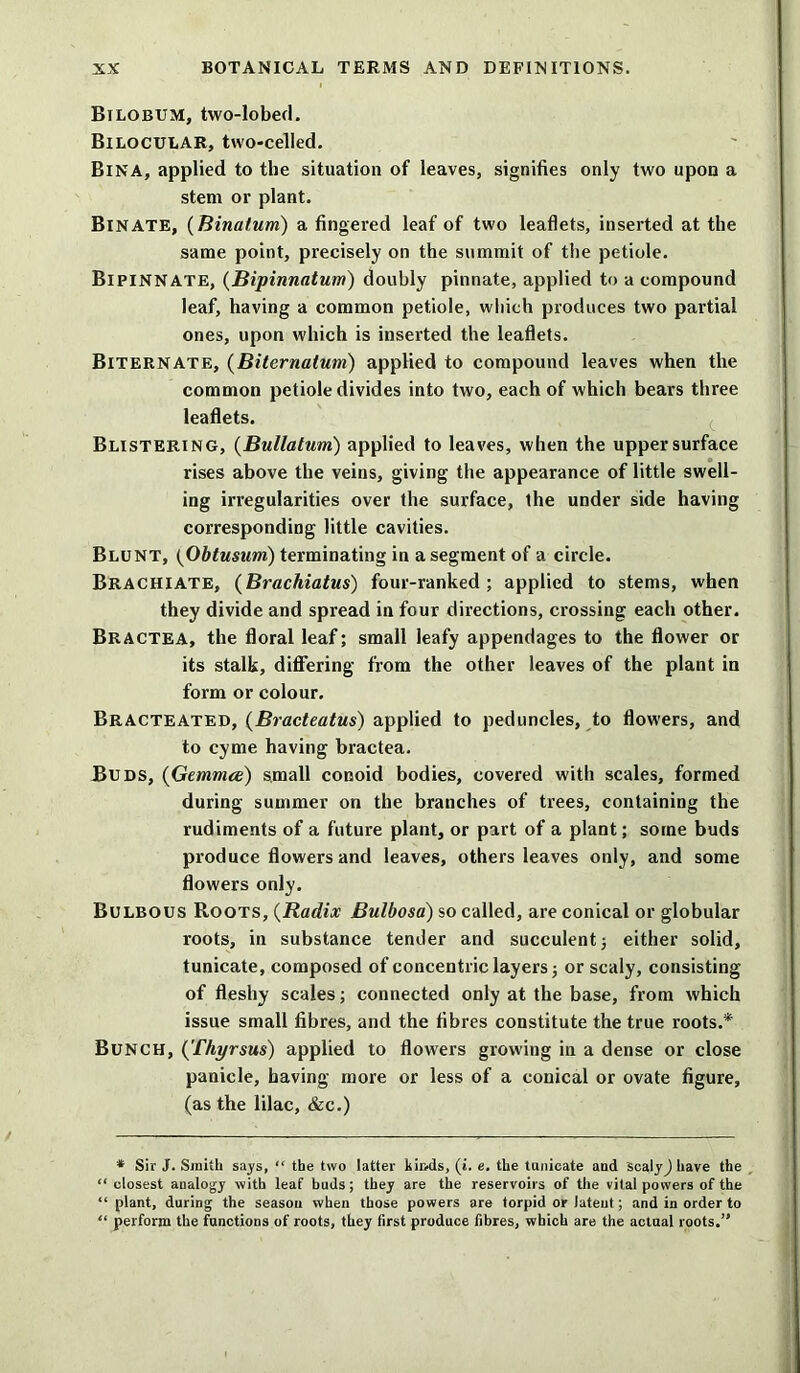 Bilobum, two-lobed. Bilocular, two-celled. BlNA, applied to the situation of leaves, signifies only two upon a stem or plant. Bin ATE, (Binatum) a fingered leaf of two leaflets, inserted at the same point, precisely on the summit of the petiole. Bipinnate, (Bipinnatum) douhly pinnate, applied to a compound leaf, having a common petiole, which produces two partial ones, upon which is inserted the leaflets. Biternate, (Biternatum) applied to compound leaves when the common petiole divides into two, each of which bears three leaflets. Blistering, (Bullatum) applied to leaves, when the upper surface rises above the veins, giving the appearance of little swell- ing irregularities over the surface, the under side having corresponding little cavities. Blunt, (Obtusum) terminating in a segment of a circle. Brachiate, (Brachiatus) four-ranked; applied to stems, when they divide and spread in four directions, crossing each other. Bractea, the floral leaf; small leafy appendages to the flower or its stalk, differing from the other leaves of the plant in form or colour. Bracteated, (Bracteatus) applied to peduncles, to flowers, and to cyme having bractea. Buds, (Gemma) small conoid bodies, covered with scales, formed during summer on the branches of trees, containing the rudiments of a future plant, or part of a plant; some buds produce flowers and leaves, others leaves only, and some flowers only. Bulbous Roots, (Radix Bulbosa) so called, are conical or globular roots, in substance tender and succulent; either solid, tunicate, composed of concentric layers; or scaly, consisting of fleshy scales; connected only at the base, from which issue small fibres, and the fibres constitute the true roots.* Bunch, (Thyrsus) applied to flowers growing in a dense or close panicle, having more or less of a conical or ovate figure, (as the lilac, &c.) * Sir J. Smith says, “ the two latter kinds, (i. e. the tunicate and scalyj have the “ closest analogy with leaf buds; they are the reservoirs of the vital powers of the “plant, during the season when those powers are torpid or latent; and in order to “ perforin the functions of roots, they first produce fibres, which are the actual roots.”