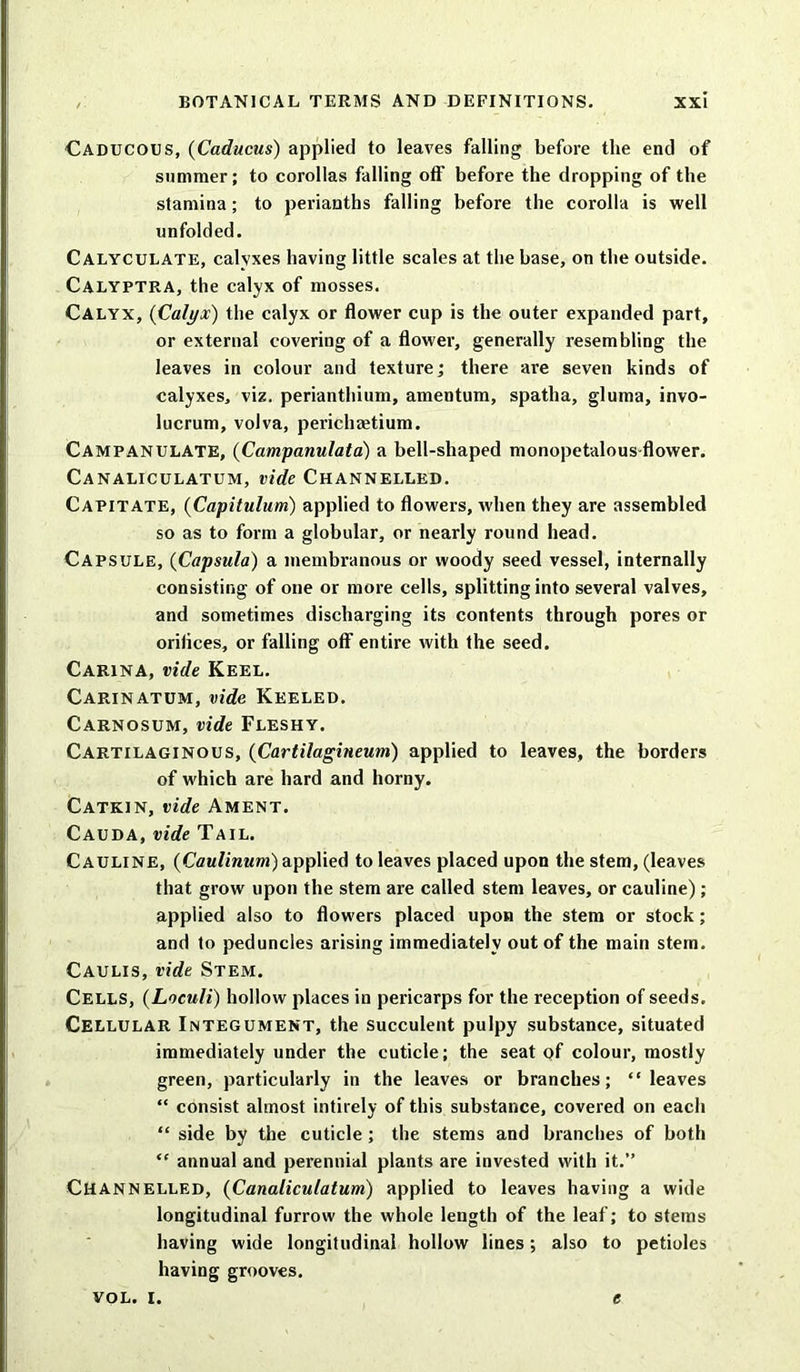 Caducous, (Caducus) applied to leaves falling before the end of summer; to corollas falling off before the dropping of the stamina; to perianths falling before the corolla is well unfolded. Calyculate, calyxes having little scales at the base, on the outside. Calyptra, the calyx of mosses. Calyx, {Calyx) the calyx or flower cup is the outer expanded part, or external covering of a flower, generally resembling the leaves in colour and texture; there are seven kinds of calyxes, viz. perianthium, amentum, spatha, gluma, invo- lucrum, volva, pericha?tium. CAMPANULATE, (Campanulata) a bell-shaped monopetalous flower. Canaliculatum, vide Channelled. Capitate, {Capitulum) applied to flowers, when they are assembled so as to form a globular, or nearly round head. Capsule, (Capsula) a membranous or woody seed vessel, internally consisting of one or more cells, splitting into several valves, and sometimes discharging its contents through pores or orilices, or falling off entire with the seed. Carina, vide Keel. Carinatum, vide Keeled. Carnosum, vide Fleshy. Cartilaginous, (Cartilagineum) applied to leaves, the borders of which are hard and horny. Catkin, vide Ament. Cauda, vide Tail. Cauline, (Caulimim) applied to leaves placed upon the stem, (leaves that grow upon the stem are called stem leaves, or cauline) ; applied also to flowers placed upon the stem or stock; and to peduncles arising immediately out of the main stem. Caulis, vide Stem. Cells, (Loculi) hollow places in pericarps for the reception of seeds. Cellular Integument, the succulent pulpy substance, situated immediately under the cuticle; the seat of colour, mostly green, particularly in the leaves or branches; “leaves “ consist almost intirely of this substance, covered on each “ side by the cuticle ; the stems and branches of both “ annual and perennial plants are invested with it.” Channelled, {Canaliculatum) applied to leaves having a wide longitudinal furrow the whole length of the leaf; to stems having wide longitudinal hollow lines; also to petioles having grooves.