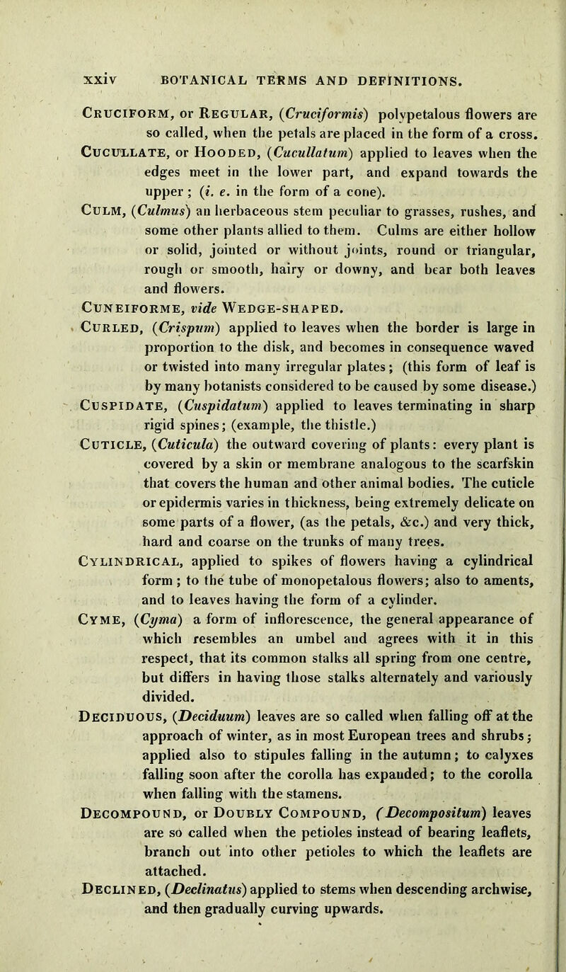 Cruciform, or Regular, (Cruciformis) polvpetalous flowers are so called, when the petals are placed in the form of a cross. Cucullate, or Hooded, (Cucullatum) applied to leaves when the edges meet in the lower part, and expand towards the upper ; (i. e. in the form of a cone). Culm, (Culmus) an herbaceous stem peculiar to grasses, rushes, and some other plants allied to them. Culms are either hollow or solid, jointed or without joints, round or triangular, rough or smooth, hairy or downy, and bear both leaves and flowers. Cuneiforme, vide Wedge-shaped. Curled, (Crispum) applied to leaves when the border is large in proportion to the disk, and becomes in consequence waved or twisted into many irregular plates; (this form of leaf is by many botanists considered to be caused by some disease.) Cuspidate, (Cuspidatum) applied to leaves terminating in sharp rigid spines; (example, the thistle.) Cuticle, (Cuticula) the outward covering of plants: every plant is covered by a skin or membrane analogous to the scarfskin that covers the human and other animal bodies. The cuticle or epidermis varies in thickness, being extremely delicate on some parts of a flower, (as the petals, &c.) and very thick, hard and coarse on the trunks of many trees. Cylindrical, applied to spikes of flowers having a cylindrical form ; to the tube of monopetalous flou'ers; also to aments, and to leaves having the form of a cylinder. Cyme, (Cyma) a form of inflorescence, the general appearance of which resembles an umbel and agrees with it in this respect, that its common stalks all spring from one centre, but differs in having those stalks alternately and variously divided. Deciduous, (Deciduum) leaves are so called when falling off at the approach of winter, as in most European trees and shrubs; applied also to stipules falling in the autumn; to calyxes falling soon after the corolla has expanded; to the corolla when falling with the stamens. Decompound, or Doubly Compound, (Decomposition) leaves are so called when the petioles instead of bearing leaflets, branch out into other petioles to which the leaflets are attached. Declined, (Deelinatus) applied to stems when descending archwise, and then gradually curving upwards.