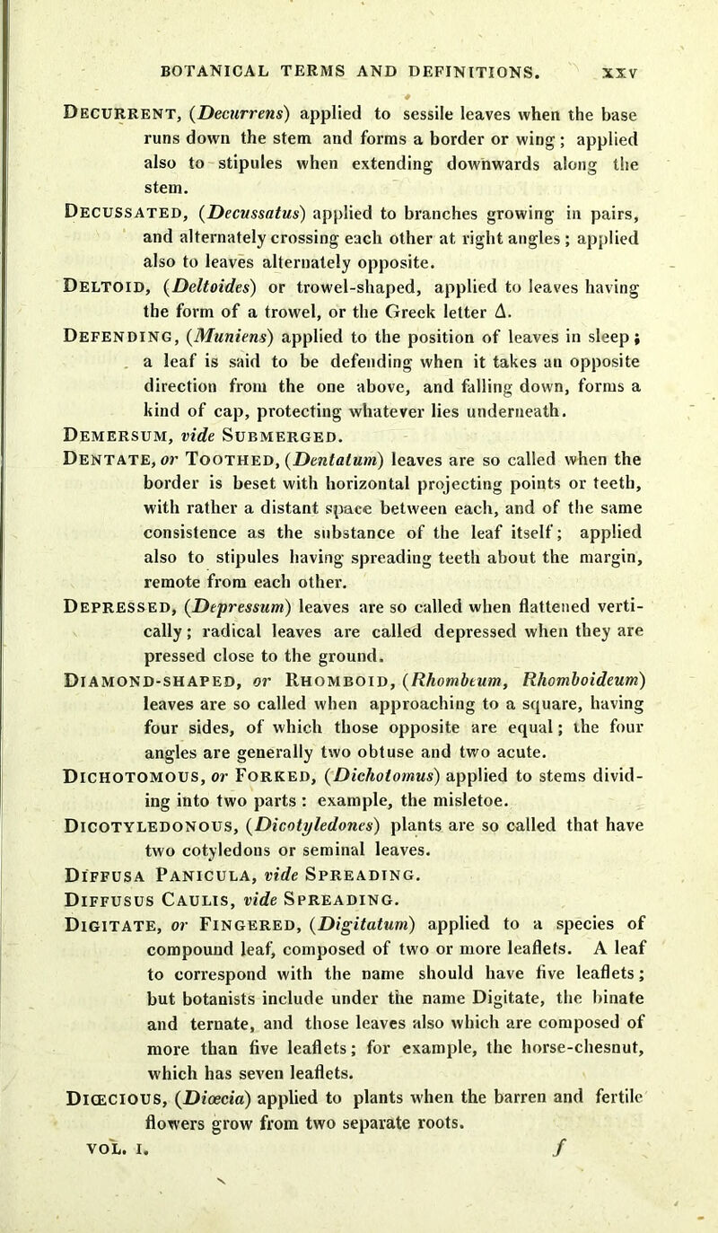 Decurrent, (Decurrens) applied to sessile leaves when the base runs down the stem and forms a border or wing ; applied also to stipules when extending downwards along the stem. Decussated, (Decussatus) applied to branches growing in pairs, and alternately crossing each other at right angles ; applied also to leaves alternately opposite. Deltoid, (Deltoides) or trowel-shaped, applied to leaves having the form of a trowel, or the Greek letter A. Defending, (Muniens) applied to the position of leaves in sleep; a leaf is said to be defending when it takes an opposite direction from the one above, and falling down, forms a kind of cap, protecting whatever lies underneath. Demersum, vide Submerged. Dentate, or Toothed, (Dentalum) leaves are so called when the border is beset with horizontal projecting points or teeth, with rather a distant space between each, and of the same consistence as the substance of the leaf itself; applied also to stipules having spreading teeth about the margin, remote from each other. Depressed, (Depression) leaves are so called when flattened verti- cally ; radical leaves are called depressed when they are pressed close to the ground. Diamond-shaped, or Rhomboid, (Rhombtum, Rhomboideum) leaves are so called when approaching to a square, having four sides, of which those opposite are equal; the four angles are generally two obtuse and two acute. Dichotomous, or Forked, (Dicliotomus) applied to stems divid- ing into two parts : example, the misletoe. Dicotyledonous, (Dicotyledon.es) plants are so called that have two cotyledous or seminal leaves. Diffusa Panicula, vide Spreading. Diffusus Caulis, vide Spreading. Digitate, or Fingered, (Digitatum) applied to a species of compound leaf, composed of two or more leaflets. A leaf to correspond with the name should have five leaflets; but botanists include under the name Digitate, the binate and ternate, and those leaves also which are composed of more than five leaflets; for example, the horse-chesnut, which has seven leaflets. Dicecious, (Dioecia) applied to plants when the barren and fertile flowers grow from two separate roots. vo'l. i. /