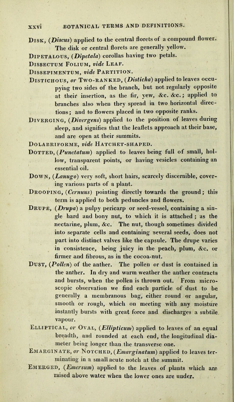 Disk, (Discus) applied to the central florets of a compound flower. The disk or central florets are generally yellow. Dipetalous, (Dipetala) corollas having two petals. Dissectum Folium, vide Leaf. Dissepimentum, vide Partition. Distichous, or Two-ranked, (Disticha) applied to leaves occu- pying two sides of the branch, but not regularly opposite at their insertion, as the fir, yew, &c. &c.; applied to branches also when they spread in two horizontal direc- tions ; and to flowers placed in two opposite ranks. Diverging, (Divergens) applied to the position of leaves during sleep, and signifies that the leaflets approach at their base, and are open at their summits. Dolabriforme, vide Hatchet-shaped. Dotted, (Punctatum) applied to leaves being full of small, hol- low, transparent points, or having vesicles containing an essential oil. Down, (Lanugo) very soft, short hairs, scarcely discernible, cover- ing various parts of a plant. Drooping, (Cernuus) pointing directly towards the ground; this term is applied to both peduncles and flowers. Drupe, (Drupa) a pulpy pericarp or seed-vessel, containing a sin- gle hard and bony nut, to which it is attached ; as the nectarine, plum, &c. The nut, though sometimes divided into separate cells and containing several seeds, does not part into distinct valves like the capsule. The drupe varies in consistence, being juicy in the peach, plum, &c. or firmer and fibrous, as in the cocoa-nut. Dust, (Pollen) of the anther. The pollen or dust is contained in the anther. In dry and warm weather the anther contracts and bursts, when the pollen is thrown out. From micro- scopic observation we find each particle of dust to be generally a membranous bag, either round or angular, smooth or rough, which on meeting with any moisture instantly bursts with great force and discharges a subtile vapour. Elliptical, or Oval, (Ellipticum) applied to leaves of an equal breadth, and rounded at each end, the longitudinal dia- meter being longer than the transverse one. Emarginate, or Notched, (Emarginatum) applied to leaves ter- minating in a small acute notch at the summit. Emerged, (Emersion) applied to the leaves of plants which are raised above water when the lower ones are under.