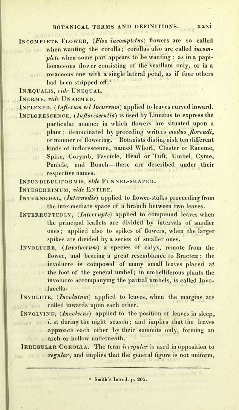Incomplete Flower, (Flos incompletus) flowers are so called when wanting the corolla ; corollas also are called incom- plete when some part appears to be wanting : as in a papi- lionaceous flower consisting of the vexillum only, or iD a rosaceous one with a single lateral petal, as if four others had been stripped off.* INjEQUAlis, vide Unequal. Inerme, vide Unarmed. Inflexed, (Injlexum vel Incurvum) applied to leaves curved inward. Inflorescence, (Inflorescentia) is used by Linnaeus to express the particular manner in which flowers are situated upon a plant ; denominated by preceding writers modus florendi, or manner of flowering. Botanists distinguish ten different kinds of inflorescence, named Whorl, Cluster or Raceme, Spike, Corymb, Fascicle, Head or Tuft, Umbel, Cyme, Panicle, and Bunch—these are described under their respective names. Infundibuliformis, vide Funnel-shaped. Integerrimum, vide Entire. Internodal, (Internodis) applied to flower-stalks proceeding from the intermediate space of a branch between two leaves. Interruptedly, (Interrupts) applied to compound leaves when the principal leaflets are divided by intervals of smaller ones; applied also to spikes of flowers, when the larger spikes are divided by a series of smaller ones. Involucre, (Involucrum) a species of calyx, remote from the flower, and bearing a great resemblance to Bractere: the involucre is composed of many small leaves placed at the foot of the general umbel; in umbelliferous plants the involucre accompanying the partial umbels, is called Invo* lucella. Involute, (Involutum) applied to leaves, when the margins are rolled inwards upon each other. Involving, (Involvens) applied to the position of leaves in sleep, i. e. during the night season; and implies that the leaves approach each other by their summits only, forming an arch or hollow underneath. Irregular Corolla. The term irregular is used in opposition to regular, and implies that the general figure is not uniform. * Smith’s Introd. p. 205.